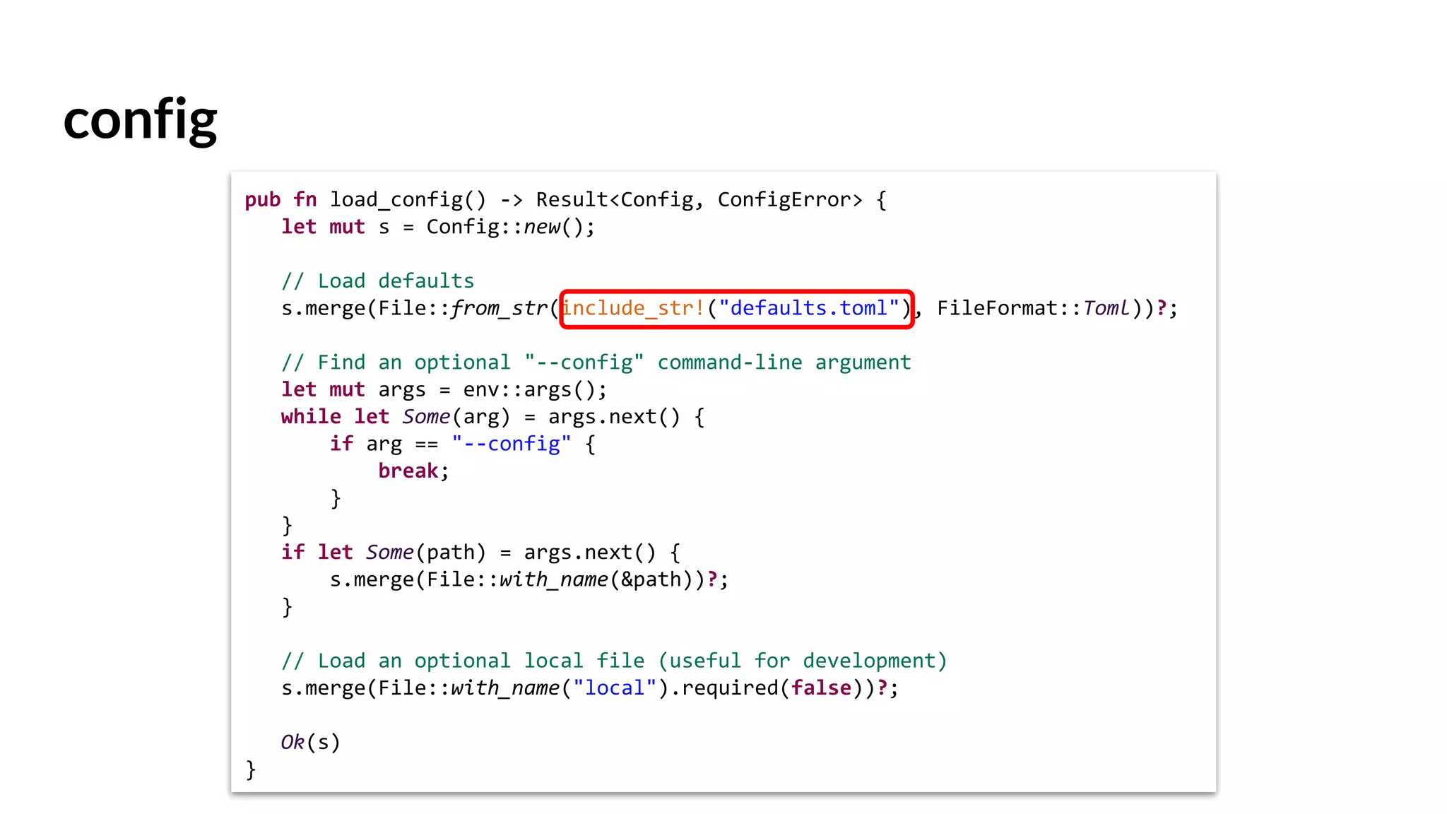 config
pub fn load_config() -> Result<Config, ConfigError> {
let mut s = Config::new();
// Load defaults
s.merge(File::from_str(include_str!("defaults.toml"), FileFormat::Toml))?;
// Find an optional "--config" command-line argument
let mut args = env::args();
while let Some(arg) = args.next() {
if arg == "--config" {
break;
}
}
if let Some(path) = args.next() {
s.merge(File::with_name(&path))?;
}
// Load an optional local file (useful for development)
s.merge(File::with_name("local").required(false))?;
Ok(s)
}
 