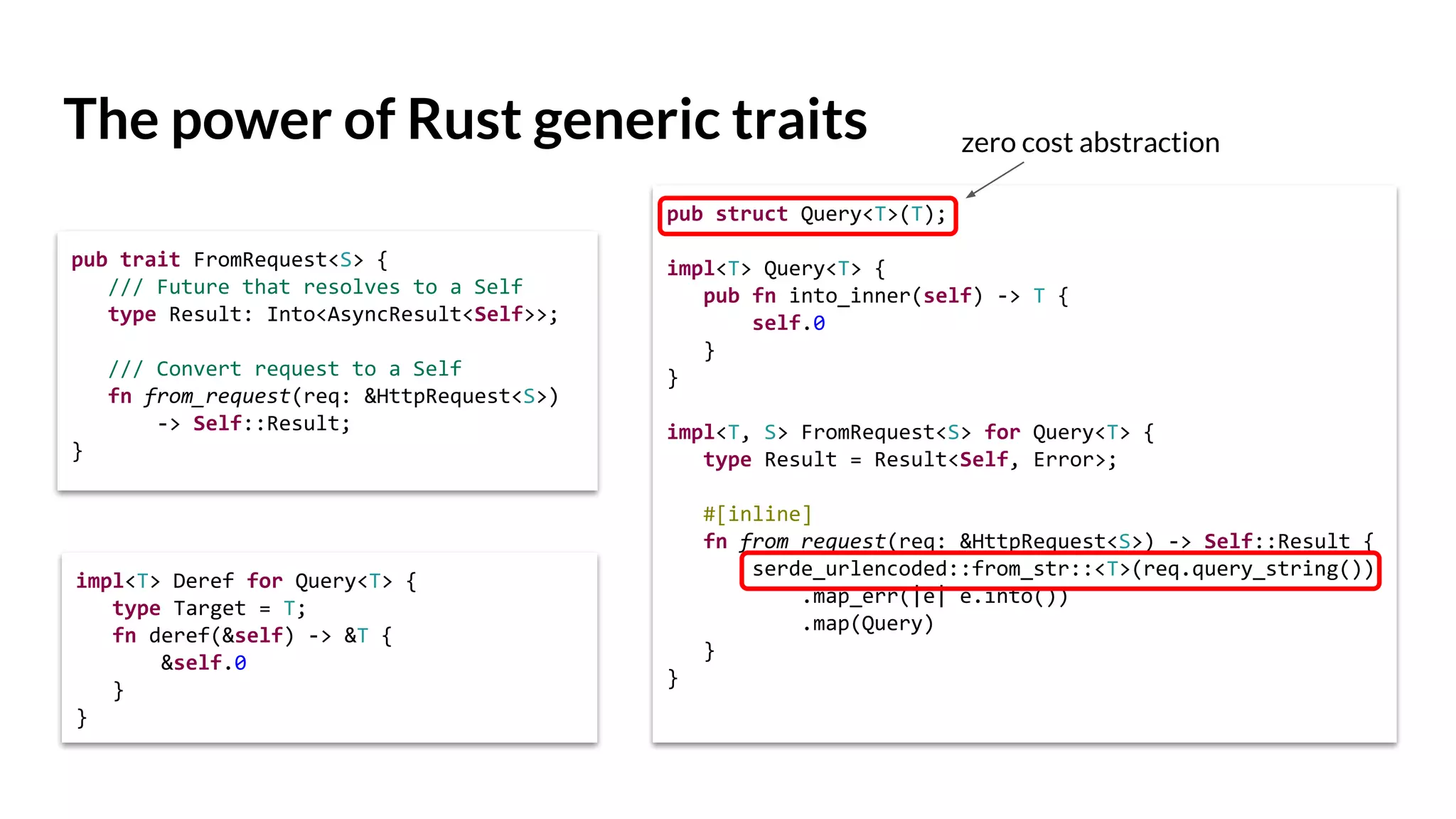 The power of Rust generic traits
pub struct Query<T>(T);
impl<T> Query<T> {
pub fn into_inner(self) -> T {
self.0
}
}
impl<T, S> FromRequest<S> for Query<T> {
type Result = Result<Self, Error>;
#[inline]
fn from_request(req: &HttpRequest<S>) -> Self::Result {
serde_urlencoded::from_str::<T>(req.query_string())
.map_err(|e| e.into())
.map(Query)
}
}
pub trait FromRequest<S> {
/// Future that resolves to a Self
type Result: Into<AsyncResult<Self>>;
/// Convert request to a Self
fn from_request(req: &HttpRequest<S>)
-> Self::Result;
}
impl<T> Deref for Query<T> {
type Target = T;
fn deref(&self) -> &T {
&self.0
}
}
zero cost abstraction
 