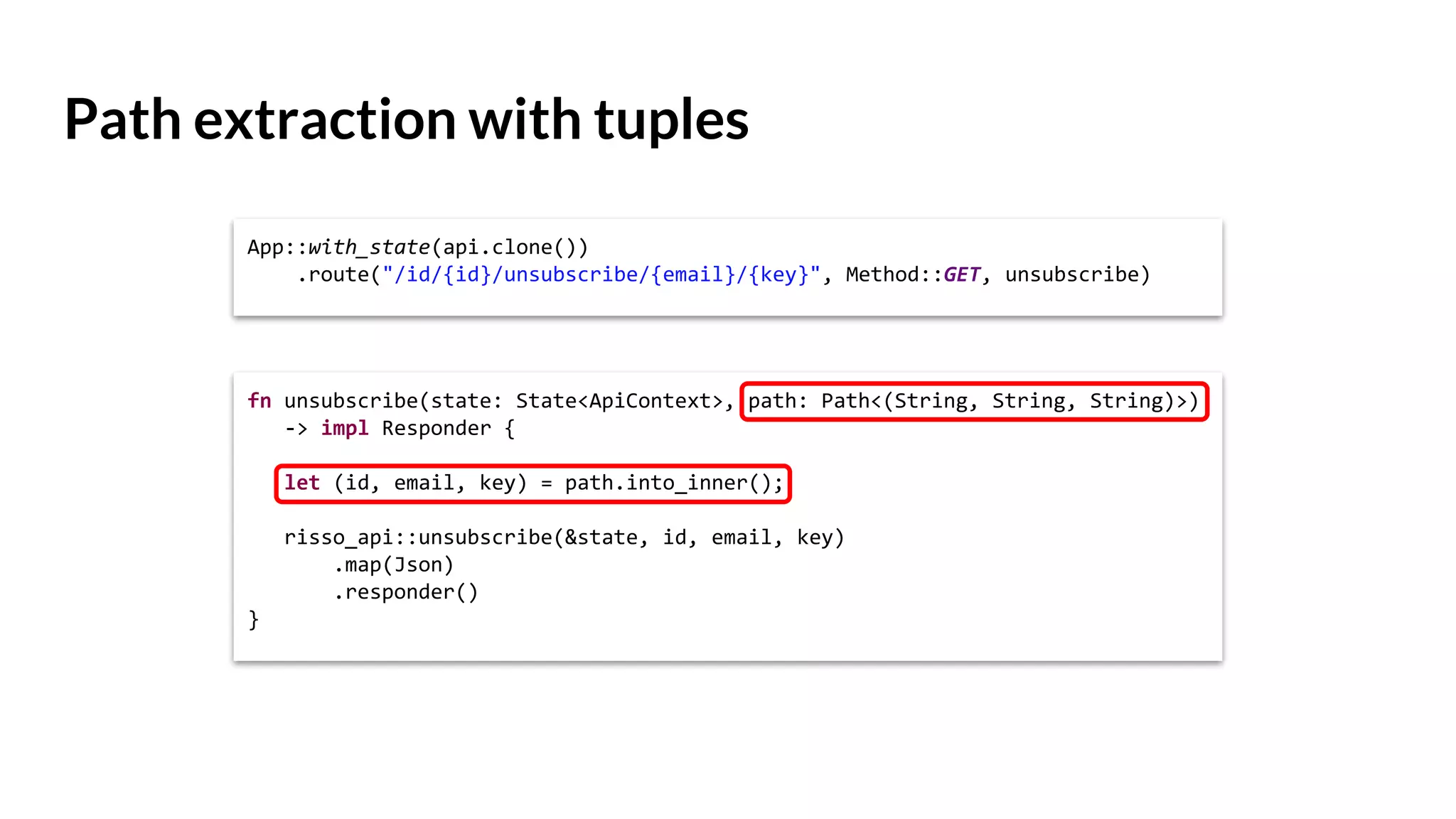 Path extraction with tuples
App::with_state(api.clone())
.route("/id/{id}/unsubscribe/{email}/{key}", Method::GET, unsubscribe)
fn unsubscribe(state: State<ApiContext>, path: Path<(String, String, String)>)
-> impl Responder {
let (id, email, key) = path.into_inner();
risso_api::unsubscribe(&state, id, email, key)
.map(Json)
.responder()
}
 