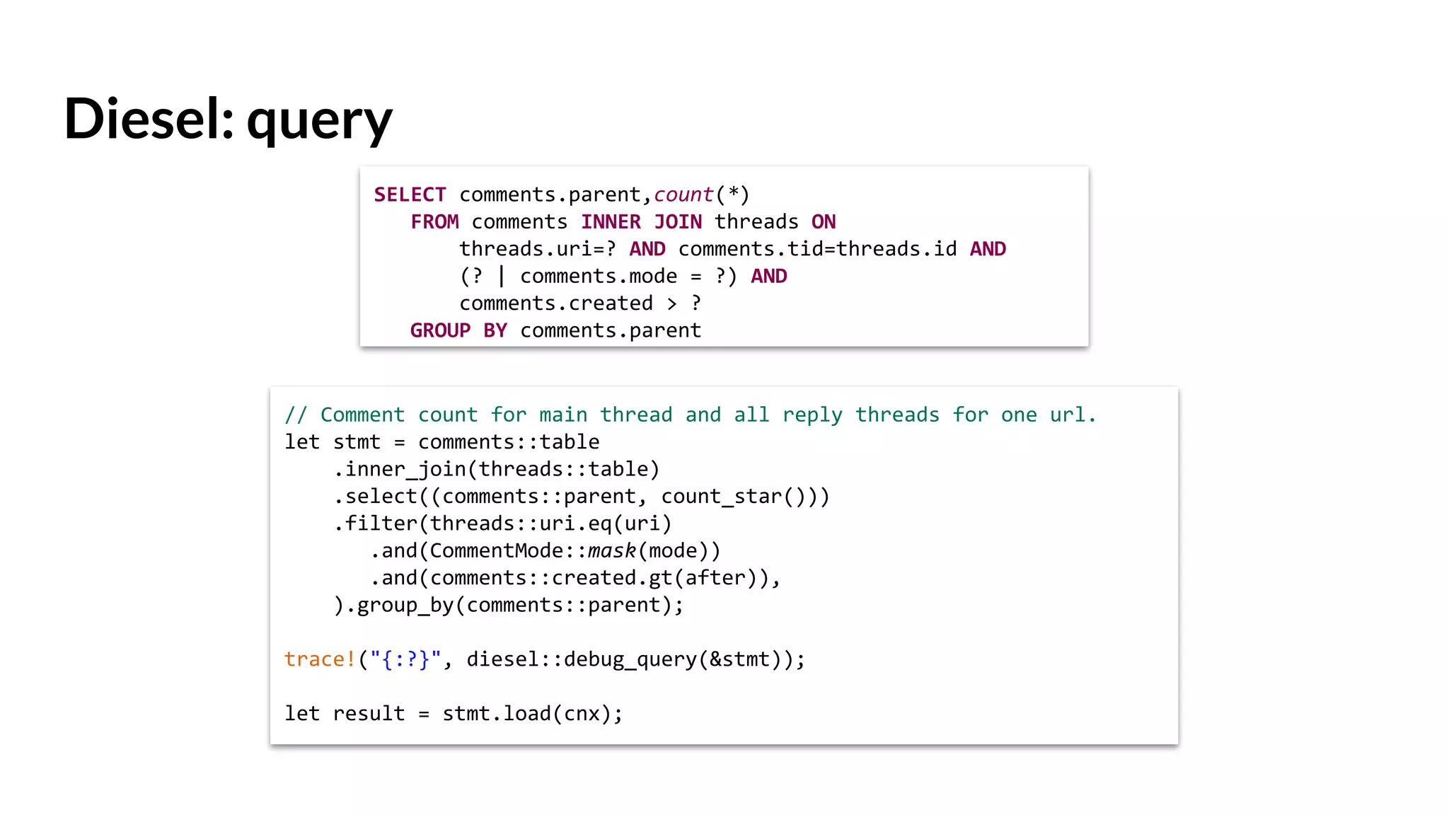 Diesel: query
// Comment count for main thread and all reply threads for one url.
let stmt = comments::table
.inner_join(threads::table)
.select((comments::parent, count_star()))
.filter(threads::uri.eq(uri)
.and(CommentMode::mask(mode))
.and(comments::created.gt(after)),
).group_by(comments::parent);
trace!("{:?}", diesel::debug_query(&stmt));
let result = stmt.load(cnx);
SELECT comments.parent,count(*)
FROM comments INNER JOIN threads ON
threads.uri=? AND comments.tid=threads.id AND
(? | comments.mode = ?) AND
comments.created > ?
GROUP BY comments.parent
 