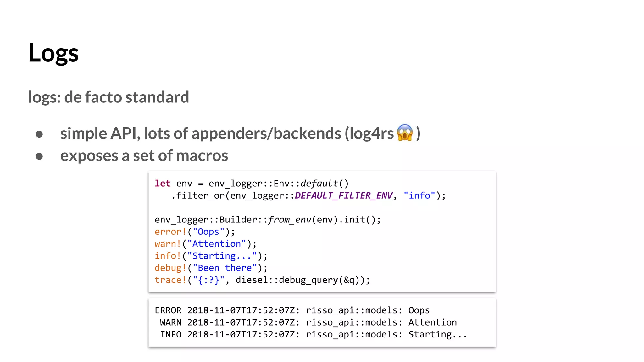 Logs
logs: de facto standard
● simple API, lots of appenders/backends (log4rs )
● exposes a set of macros
let env = env_logger::Env::default()
.filter_or(env_logger::DEFAULT_FILTER_ENV, "info");
env_logger::Builder::from_env(env).init();
error!("Oops");
warn!("Attention");
info!("Starting...");
debug!("Been there");
trace!("{:?}", diesel::debug_query(&q));
ERROR 2018-11-07T17:52:07Z: risso_api::models: Oops
WARN 2018-11-07T17:52:07Z: risso_api::models: Attention
INFO 2018-11-07T17:52:07Z: risso_api::models: Starting...
 