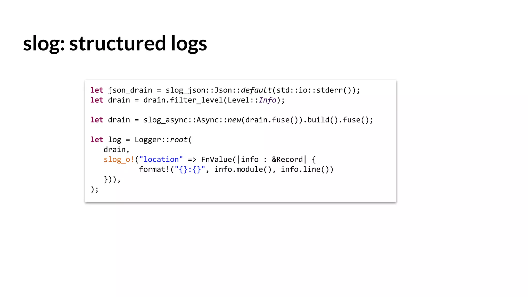 slog: structured logs
let json_drain = slog_json::Json::default(std::io::stderr());
let drain = drain.filter_level(Level::Info);
let drain = slog_async::Async::new(drain.fuse()).build().fuse();
let log = Logger::root(
drain,
slog_o!("location" => FnValue(|info : &Record| {
format!("{}:{}", info.module(), info.line())
})),
);
 