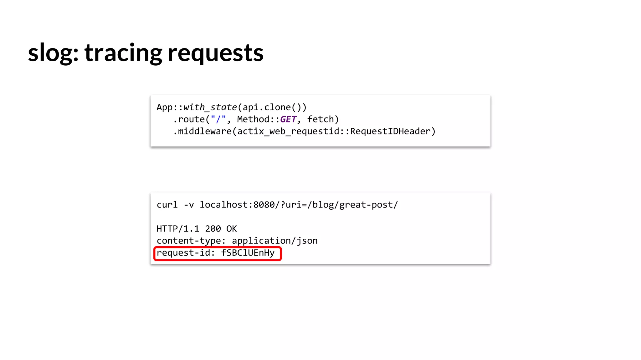 slog: tracing requests
curl -v localhost:8080/?uri=/blog/great-post/
HTTP/1.1 200 OK
content-type: application/json
request-id: fSBClUEnHy
App::with_state(api.clone())
.route("/", Method::GET, fetch)
.middleware(actix_web_requestid::RequestIDHeader)
 