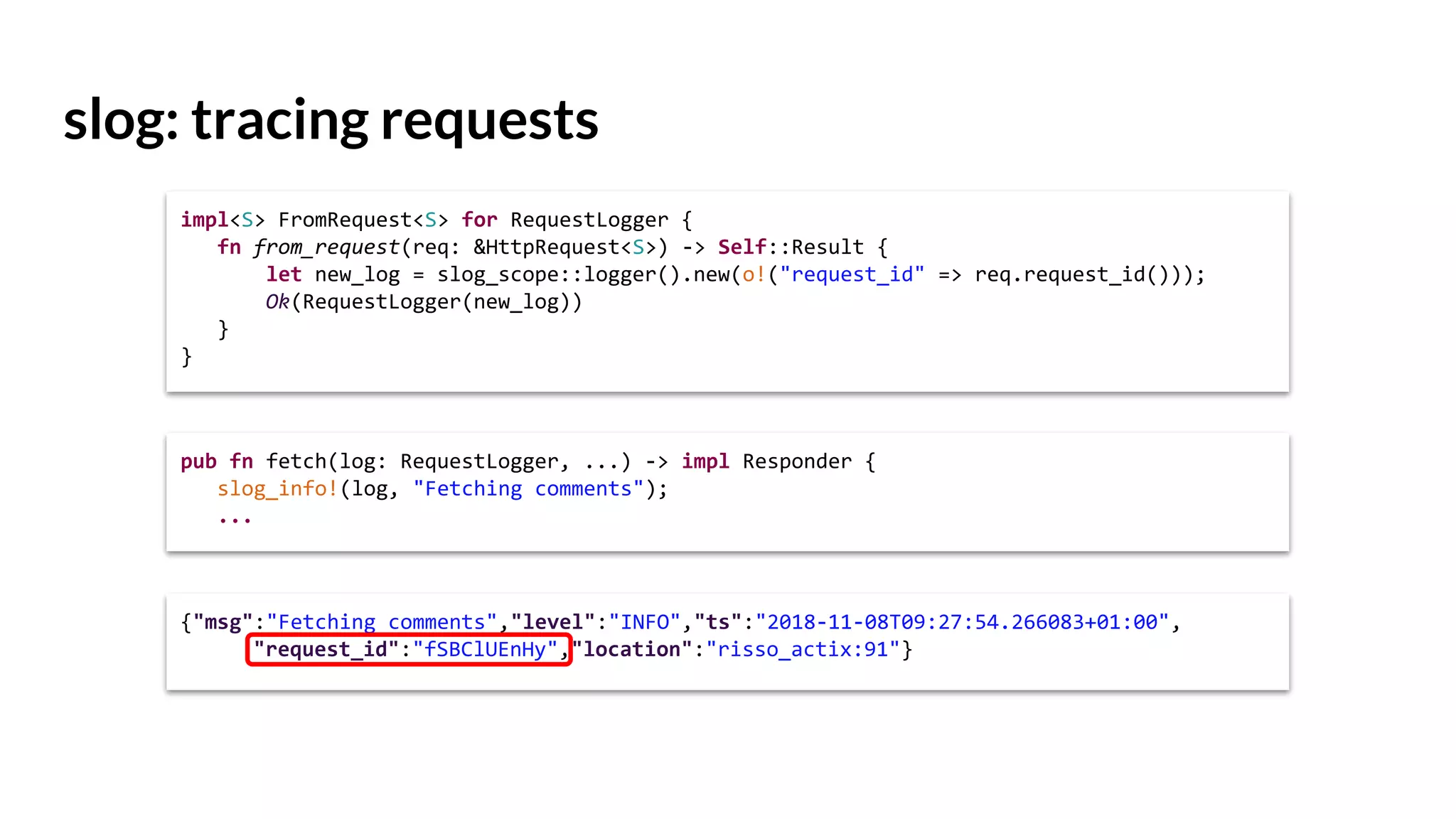 slog: tracing requests
impl<S> FromRequest<S> for RequestLogger {
fn from_request(req: &HttpRequest<S>) -> Self::Result {
let new_log = slog_scope::logger().new(o!("request_id" => req.request_id()));
Ok(RequestLogger(new_log))
}
}
{"msg":"Fetching comments","level":"INFO","ts":"2018-11-08T09:27:54.266083+01:00",
"request_id":"fSBClUEnHy","location":"risso_actix:91"}
pub fn fetch(log: RequestLogger, ...) -> impl Responder {
slog_info!(log, "Fetching comments");
...
 