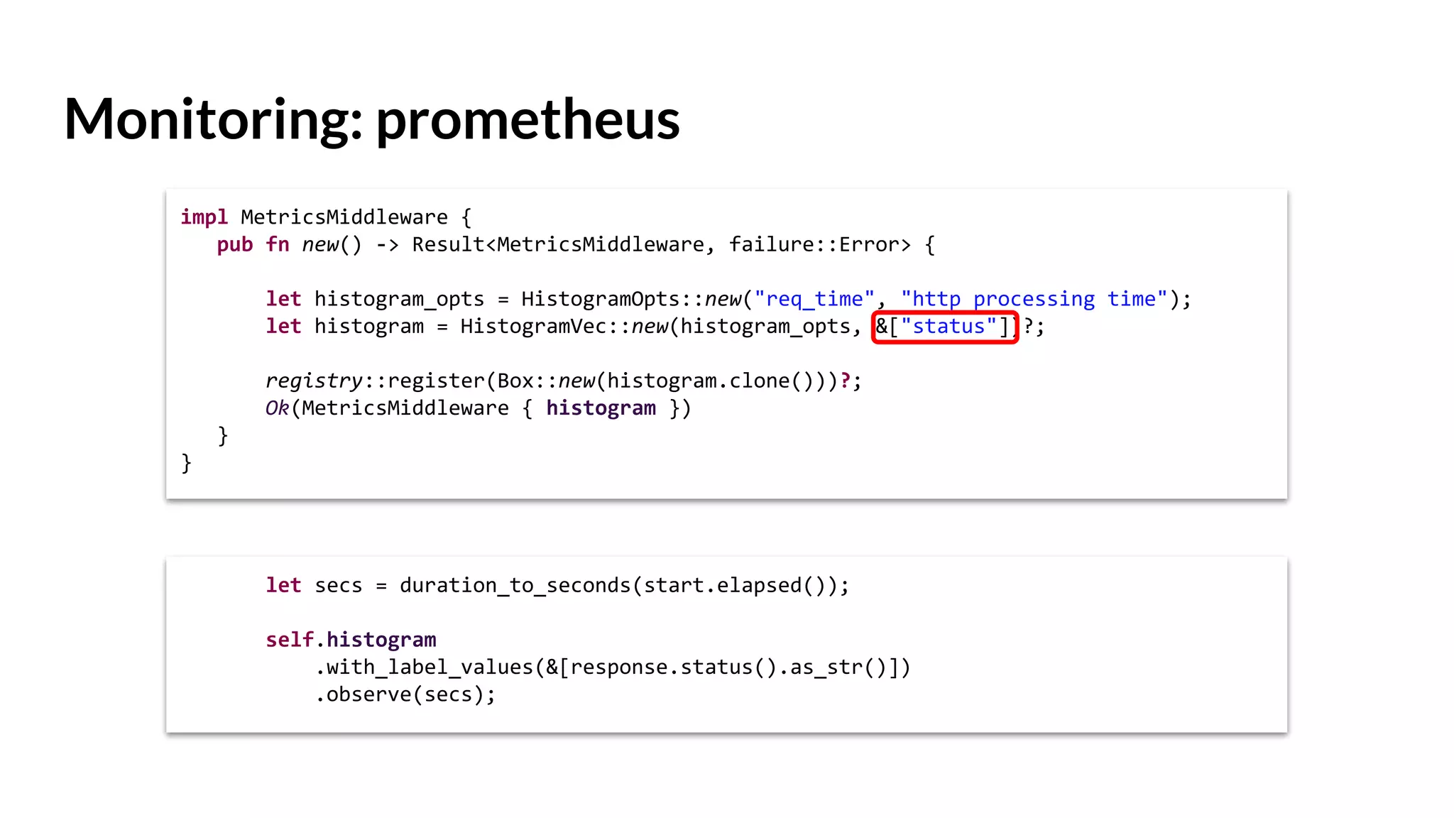 Monitoring: prometheus
impl MetricsMiddleware {
pub fn new() -> Result<MetricsMiddleware, failure::Error> {
let histogram_opts = HistogramOpts::new("req_time", "http processing time");
let histogram = HistogramVec::new(histogram_opts, &["status"])?;
registry::register(Box::new(histogram.clone()))?;
Ok(MetricsMiddleware { histogram })
}
}
let secs = duration_to_seconds(start.elapsed());
self.histogram
.with_label_values(&[response.status().as_str()])
.observe(secs);
 