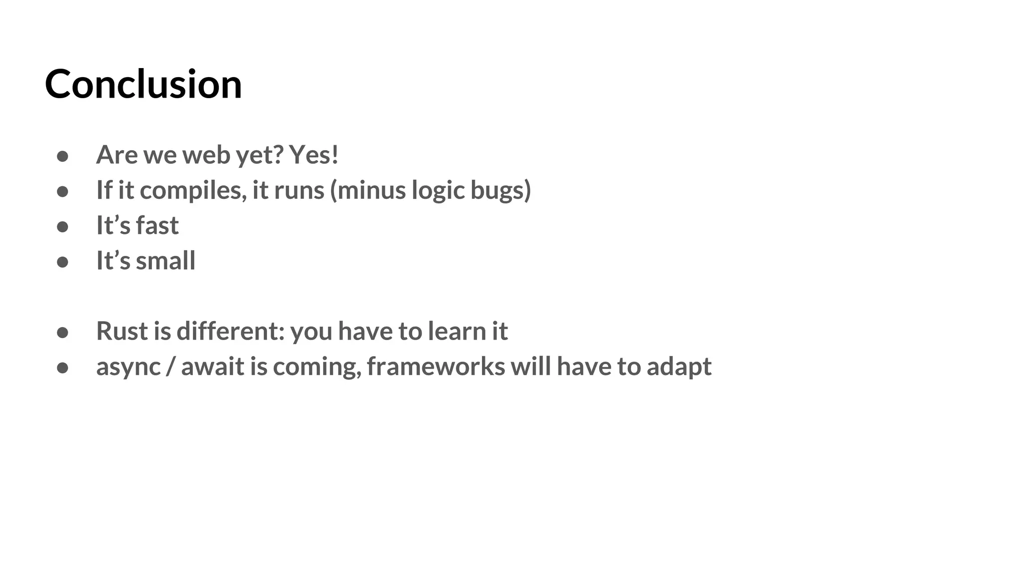 Conclusion
● Are we web yet? Yes!
● If it compiles, it runs (minus logic bugs)
● It’s fast
● It’s small
● Rust is different: you have to learn it
● async / await is coming, frameworks will have to adapt
 