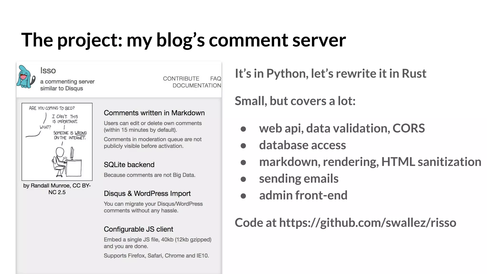 The project: my blog’s comment server
It’s in Python, let’s rewrite it in Rust
Small, but covers a lot:
● web api, data validation, CORS
● database access
● markdown, rendering, HTML sanitization
● sending emails
● admin front-end
Code at https://github.com/swallez/risso
 