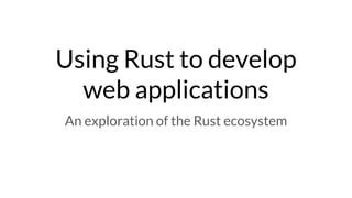 Using Rust to develop
web applications
An exploration of the Rust ecosystem
 