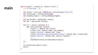 main
pub fn main() -> Result<(), failure::Error> {
info!("Starting...");
let config = risso_api::CONFIG.get::<ActixConfig>("actix")?;
let listen_addr = config.listen_addr;
let allowed_origins = config.allowed_origins;
let api_builder = ApiBuilder::new()?;
let api = api_builder.build();
let srv = server::new(move || {
App::with_state(api.clone())
.route("/", Method::GET, fetch)
.route("/new", Method::POST, new_comment)
.route("/id/{id}", Method::GET, view)
.route("/id/{id}/unsubscribe/{email}/{key}", Method::GET, unsubscribe)
.route("/metrics", Method::GET, metrics::handler)
// ...
.middleware(build_cors(&allowed_origins))
});
srv.bind(listen_addr)?.run();
Ok(())
}
 
