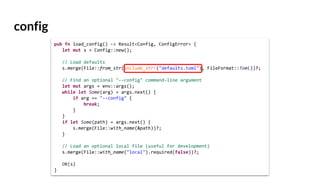 config
pub fn load_config() -> Result<Config, ConfigError> {
let mut s = Config::new();
// Load defaults
s.merge(File::from_str(include_str!("defaults.toml"), FileFormat::Toml))?;
// Find an optional "--config" command-line argument
let mut args = env::args();
while let Some(arg) = args.next() {
if arg == "--config" {
break;
}
}
if let Some(path) = args.next() {
s.merge(File::with_name(&path))?;
}
// Load an optional local file (useful for development)
s.merge(File::with_name("local").required(false))?;
Ok(s)
}
 