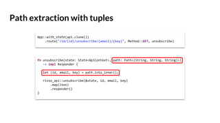 Path extraction with tuples
App::with_state(api.clone())
.route("/id/{id}/unsubscribe/{email}/{key}", Method::GET, unsubscribe)
fn unsubscribe(state: State<ApiContext>, path: Path<(String, String, String)>)
-> impl Responder {
let (id, email, key) = path.into_inner();
risso_api::unsubscribe(&state, id, email, key)
.map(Json)
.responder()
}
 