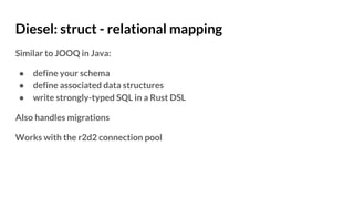 Diesel: struct - relational mapping
Similar to JOOQ in Java:
● define your schema
● define associated data structures
● write strongly-typed SQL in a Rust DSL
Also handles migrations
Works with the r2d2 connection pool
 