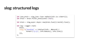 slog: structured logs
let json_drain = slog_json::Json::default(std::io::stderr());
let drain = drain.filter_level(Level::Info);
let drain = slog_async::Async::new(drain.fuse()).build().fuse();
let log = Logger::root(
drain,
slog_o!("location" => FnValue(|info : &Record| {
format!("{}:{}", info.module(), info.line())
})),
);
 