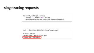 slog: tracing requests
curl -v localhost:8080/?uri=/blog/great-post/
HTTP/1.1 200 OK
content-type: application/json
request-id: fSBClUEnHy
App::with_state(api.clone())
.route("/", Method::GET, fetch)
.middleware(actix_web_requestid::RequestIDHeader)
 