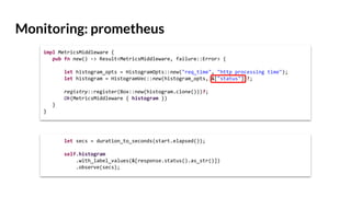 Monitoring: prometheus
impl MetricsMiddleware {
pub fn new() -> Result<MetricsMiddleware, failure::Error> {
let histogram_opts = HistogramOpts::new("req_time", "http processing time");
let histogram = HistogramVec::new(histogram_opts, &["status"])?;
registry::register(Box::new(histogram.clone()))?;
Ok(MetricsMiddleware { histogram })
}
}
let secs = duration_to_seconds(start.elapsed());
self.histogram
.with_label_values(&[response.status().as_str()])
.observe(secs);
 