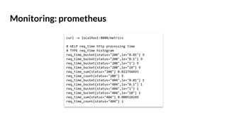 Monitoring: prometheus
curl -v localhost:8080/metrics
# HELP req_time http processing time
# TYPE req_time histogram
req_time_bucket{status="200",le="0.01"} 9
req_time_bucket{status="200",le="0.1"} 9
req_time_bucket{status="200",le="1"} 9
req_time_bucket{status="200",le="10"} 9
req_time_sum{status="200"} 0.022794493
req_time_count{status="200"} 9
req_time_bucket{status="404",le="0.01"} 1
req_time_bucket{status="404",le="0.1"} 1
req_time_bucket{status="404",le="1"} 1
req_time_bucket{status="404",le="10"} 1
req_time_sum{status="404"} 0.000518249
req_time_count{status="404"} 1
 