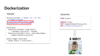 Dockerization
muslrust-builder := docker run --rm -it
-v $(PWD):/volume
-v muslrust-cache:/root/.cargo
clux/muslrust:1.30.0-stable
build-musl:
$(muslrust-builder) cargo build 
--package risso_actix --release
$(muslrust-builder) strip --only-keep-debug 
target/release/risso_actix
docker-image: build-musl
docker build -t risso-actix .
FROM scratch
WORKDIR /risso
COPY target/release/risso_actix .
CMD ["/risso/risso_actix"]
Makefile Dockerfile
8 MB!!!
 