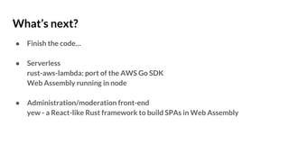 What’s next?
● Finish the code…
● Serverless
rust-aws-lambda: port of the AWS Go SDK
Web Assembly running in node
● Administration/moderation front-end
yew - a React-like Rust framework to build SPAs in Web Assembly
 