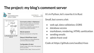 The project: my blog’s comment server
It’s in Python, let’s rewrite it in Rust
Small, but covers a lot:
● web api, data validation, CORS
● database access
● markdown, rendering, HTML sanitization
● sending emails
● admin front-end
Code at https://github.com/swallez/risso
 