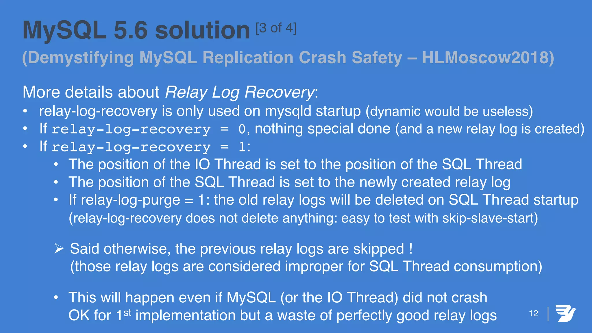 12
MySQL 5.6 solution [3 of 4]
(Demystifying MySQL Replication Crash Safety – HLMoscow2018)
More details about Relay Log Recovery:
• relay-log-recovery is only used on mysqld startup (dynamic would be useless)
• If relay-log-recovery = 0, nothing special done (and a new relay log is created)
• If relay-log-recovery = 1:
• The position of the IO Thread is set to the position of the SQL Thread
• The position of the SQL Thread is set to the newly created relay log
• If relay-log-purge = 1: the old relay logs will be deleted on SQL Thread startup
(relay-log-recovery does not delete anything: easy to test with skip-slave-start)
Ø Said otherwise, the previous relay logs are skipped !
(those relay logs are considered improper for SQL Thread consumption)
• This will happen even if MySQL (or the IO Thread) did not crash
OK for 1st implementation but a waste of perfectly good relay logs
 
