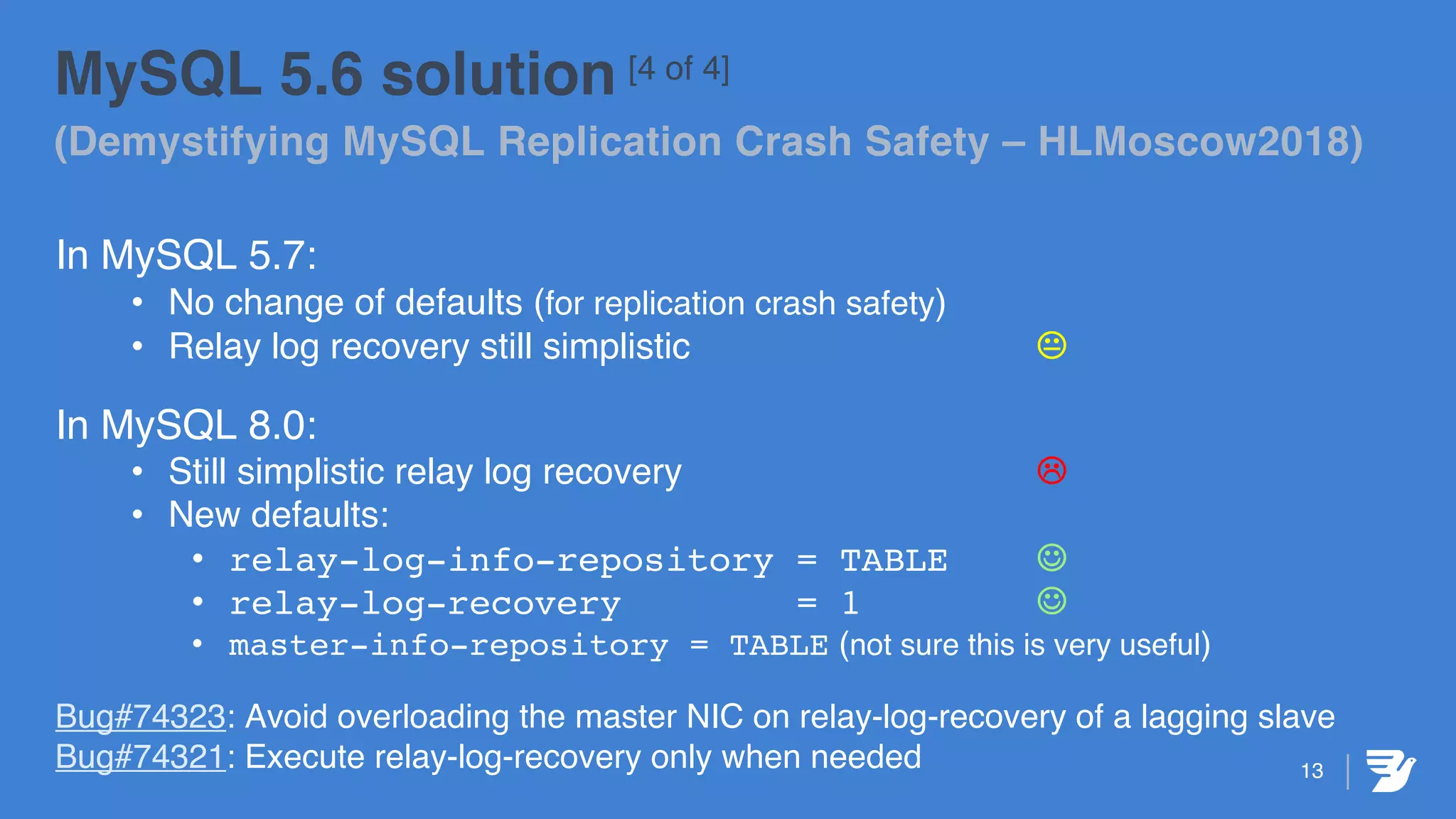 13
MySQL 5.6 solution [4 of 4]
(Demystifying MySQL Replication Crash Safety – HLMoscow2018)
In MySQL 5.7:
• No change of defaults (for replication crash safety)
• Relay log recovery still simplistic K
In MySQL 8.0:
• Still simplistic relay log recovery L
• New defaults:
• relay-log-info-repository = TABLE J
• relay-log-recovery = 1 J
• master-info-repository = TABLE (not sure this is very useful)
Bug#74323: Avoid overloading the master NIC on relay-log-recovery of a lagging slave
Bug#74321: Execute relay-log-recovery only when needed
 