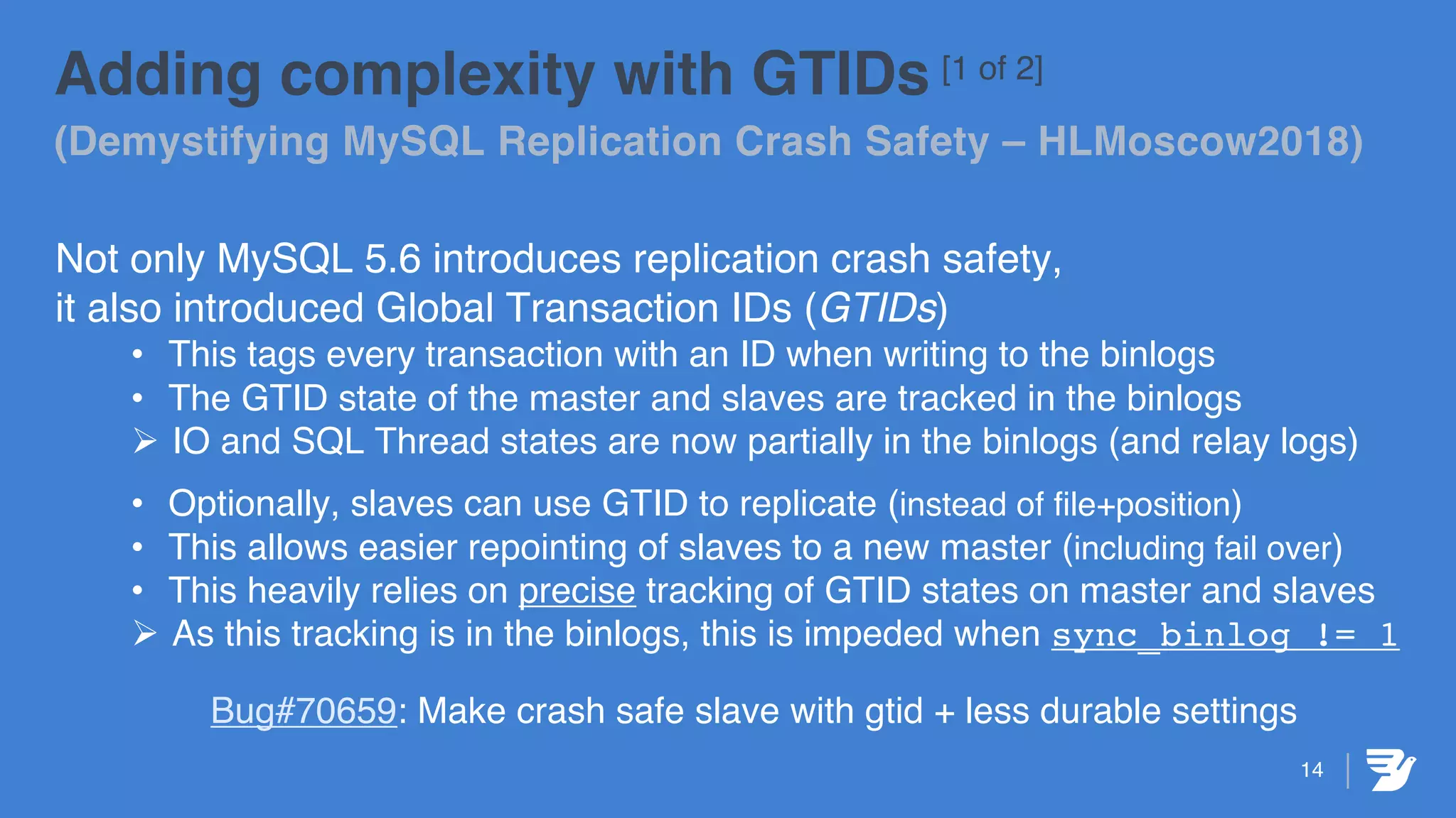 Adding complexity with GTIDs [1 of 2]
(Demystifying MySQL Replication Crash Safety – HLMoscow2018)
Not only MySQL 5.6 introduces replication crash safety,
it also introduced Global Transaction IDs (GTIDs)
• This tags every transaction with an ID when writing to the binlogs
• The GTID state of the master and slaves are tracked in the binlogs
Ø IO and SQL Thread states are now partially in the binlogs (and relay logs)
• Optionally, slaves can use GTID to replicate (instead of file+position)
• This allows easier repointing of slaves to a new master (including fail over)
• This heavily relies on precise tracking of GTID states on master and slaves
Ø As this tracking is in the binlogs, this is impeded when sync_binlog != 1
Bug#70659: Make crash safe slave with gtid + less durable settings
14
 