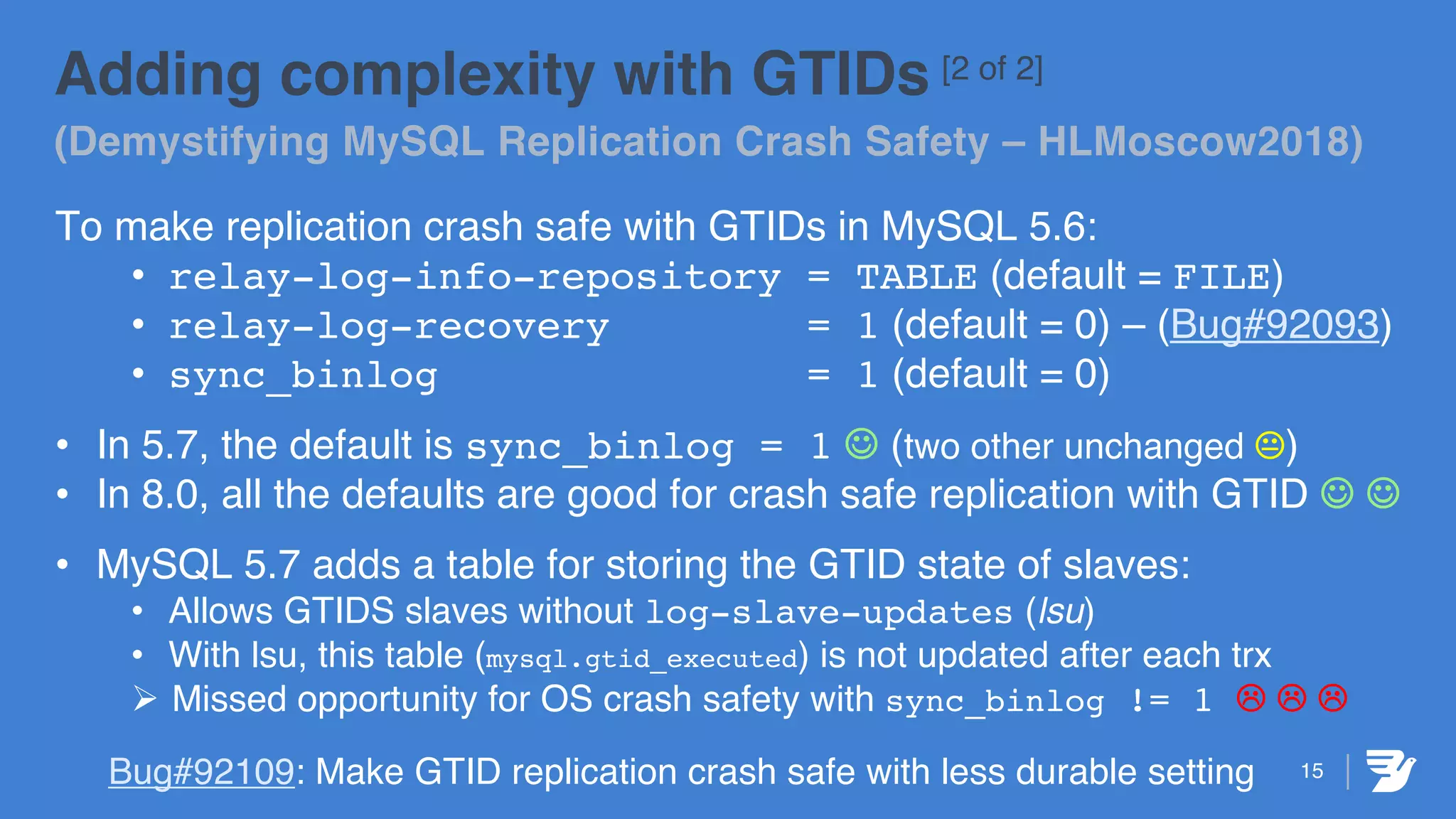 Adding complexity with GTIDs [2 of 2]
(Demystifying MySQL Replication Crash Safety – HLMoscow2018)
To make replication crash safe with GTIDs in MySQL 5.6:
• relay-log-info-repository = TABLE (default = FILE)
• relay-log-recovery = 1 (default = 0) – (Bug#92093)
• sync_binlog = 1 (default = 0)
• In 5.7, the default is sync_binlog = 1 J (two other unchanged K)
• In 8.0, all the defaults are good for crash safe replication with GTID J J
• MySQL 5.7 adds a table for storing the GTID state of slaves:
• Allows GTIDS slaves without log-slave-updates (lsu)
• With lsu, this table (mysql.gtid_executed) is not updated after each trx
Ø Missed opportunity for OS crash safety with sync_binlog != 1 L L L
Bug#92109: Make GTID replication crash safe with less durable setting 15
 