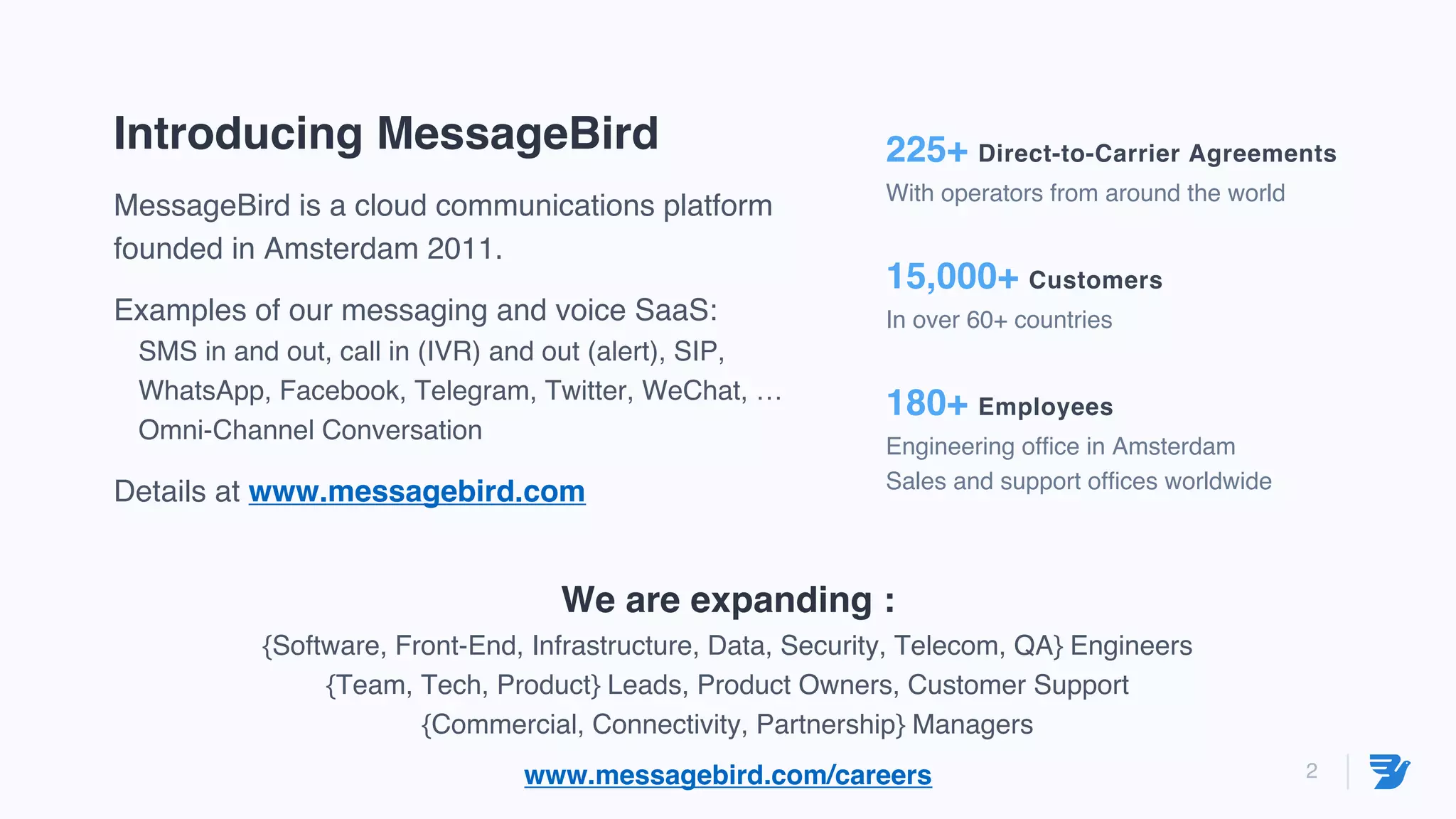 2
Introducing MessageBird
MessageBird is a cloud communications platform
founded in Amsterdam 2011.
Examples of our messaging and voice SaaS:
SMS in and out, call in (IVR) and out (alert), SIP,
WhatsApp, Facebook, Telegram, Twitter, WeChat, …
Omni-Channel Conversation
Details at www.messagebird.com
225+ Direct-to-Carrier Agreements
With operators from around the world
15,000+ Customers
In over 60+ countries
180+ Employees
Engineering office in Amsterdam
Sales and support offices worldwide
We are expanding :
{Software, Front-End, Infrastructure, Data, Security, Telecom, QA} Engineers
{Team, Tech, Product} Leads, Product Owners, Customer Support
{Commercial, Connectivity, Partnership} Managers
www.messagebird.com/careers
 