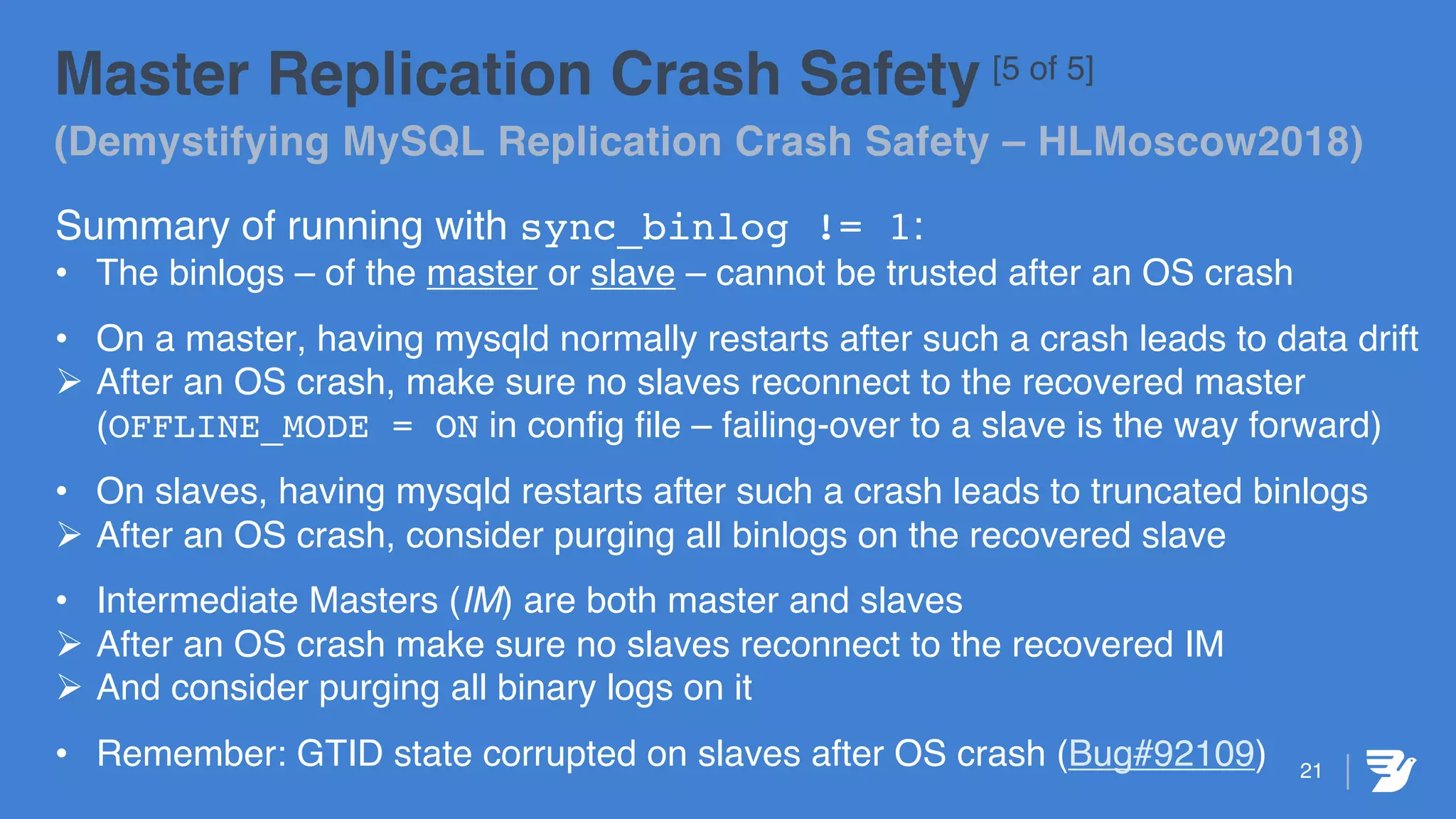 Master Replication Crash Safety [5 of 5]
(Demystifying MySQL Replication Crash Safety – HLMoscow2018)
Summary of running with sync_binlog != 1:
• The binlogs – of the master or slave – cannot be trusted after an OS crash
• On a master, having mysqld normally restarts after such a crash leads to data drift
Ø After an OS crash, make sure no slaves reconnect to the recovered master
(OFFLINE_MODE = ON in config file – failing-over to a slave is the way forward)
• On slaves, having mysqld restarts after such a crash leads to truncated binlogs
Ø After an OS crash, consider purging all binlogs on the recovered slave
• Intermediate Masters (IM) are both master and slaves
Ø After an OS crash make sure no slaves reconnect to the recovered IM
Ø And consider purging all binary logs on it
• Remember: GTID state corrupted on slaves after OS crash (Bug#92109) 21
 
