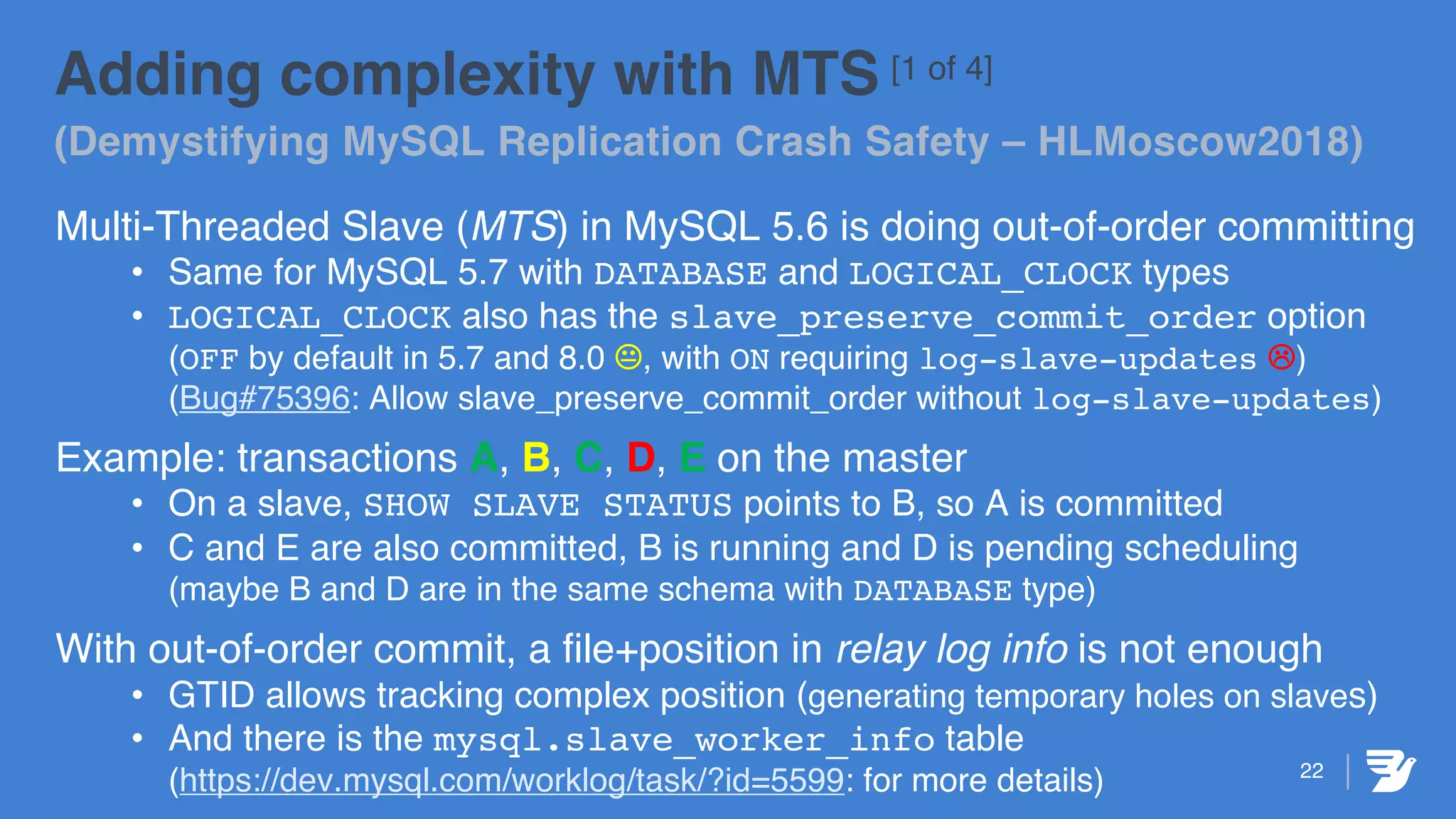 22
Adding complexity with MTS [1 of 4]
(Demystifying MySQL Replication Crash Safety – HLMoscow2018)
Multi-Threaded Slave (MTS) in MySQL 5.6 is doing out-of-order committing
• Same for MySQL 5.7 with DATABASE and LOGICAL_CLOCK types
• LOGICAL_CLOCK also has the slave_preserve_commit_order option
(OFF by default in 5.7 and 8.0 K, with ON requiring log-slave-updates L)
(Bug#75396: Allow slave_preserve_commit_order without log-slave-updates)
Example: transactions A, B, C, D, E on the master
• On a slave, SHOW SLAVE STATUS points to B, so A is committed
• C and E are also committed, B is running and D is pending scheduling
(maybe B and D are in the same schema with DATABASE type)
With out-of-order commit, a file+position in relay log info is not enough
• GTID allows tracking complex position (generating temporary holes on slaves)
• And there is the mysql.slave_worker_info table
(https://dev.mysql.com/worklog/task/?id=5599: for more details)
 