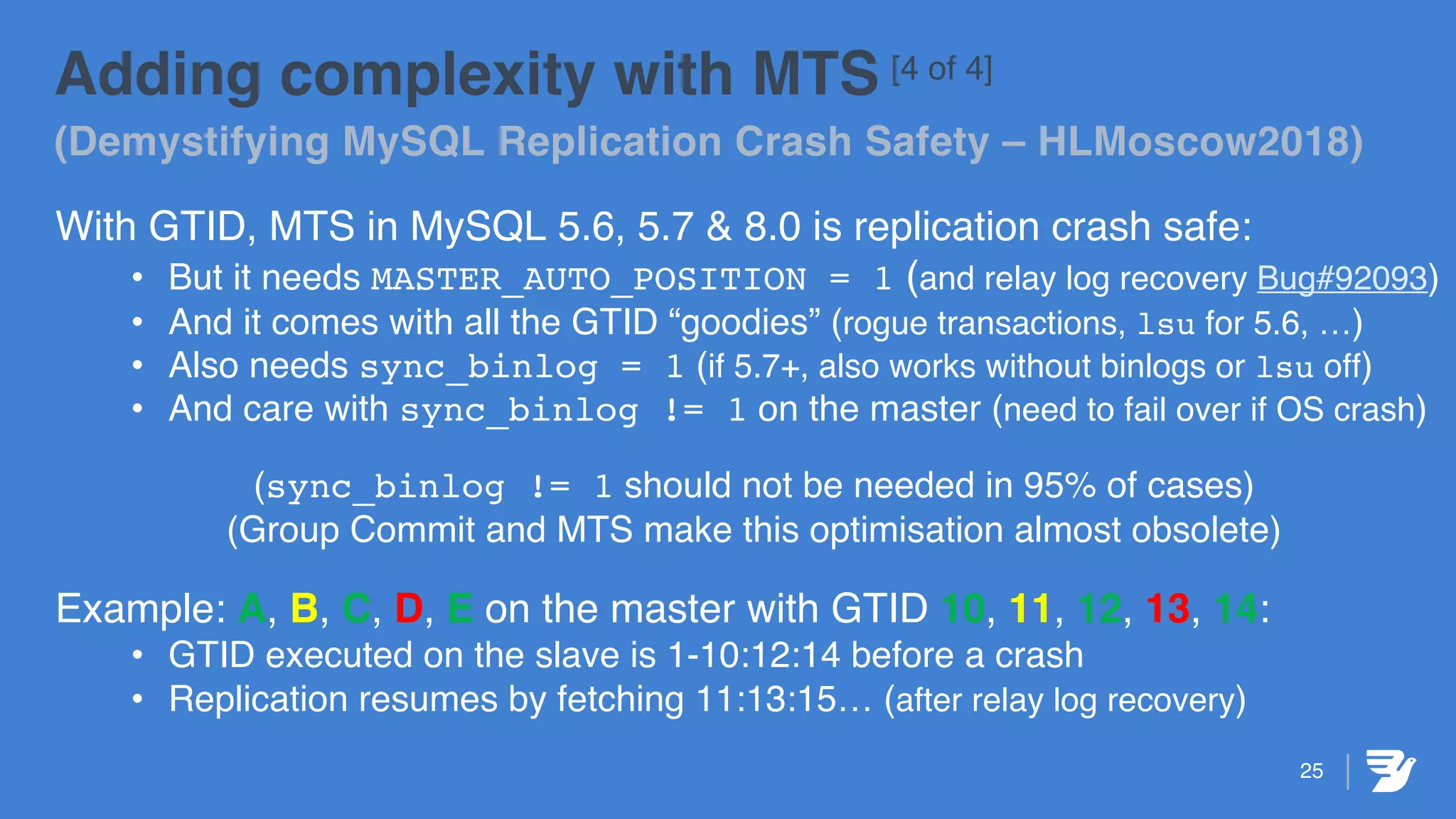 25
Adding complexity with MTS [4 of 4]
(Demystifying MySQL Replication Crash Safety – HLMoscow2018)
With GTID, MTS in MySQL 5.6, 5.7 & 8.0 is replication crash safe:
• But it needs MASTER_AUTO_POSITION = 1 (and relay log recovery Bug#92093)
• And it comes with all the GTID “goodies” (rogue transactions, lsu for 5.6, …)
• Also needs sync_binlog = 1 (if 5.7+, also works without binlogs or lsu off)
• And care with sync_binlog != 1 on the master (need to fail over if OS crash)
(sync_binlog != 1 should not be needed in 95% of cases)
(Group Commit and MTS make this optimisation almost obsolete)
Example: A, B, C, D, E on the master with GTID 10, 11, 12, 13, 14:
• GTID executed on the slave is 1-10:12:14 before a crash
• Replication resumes by fetching 11:13:15… (after relay log recovery)
 