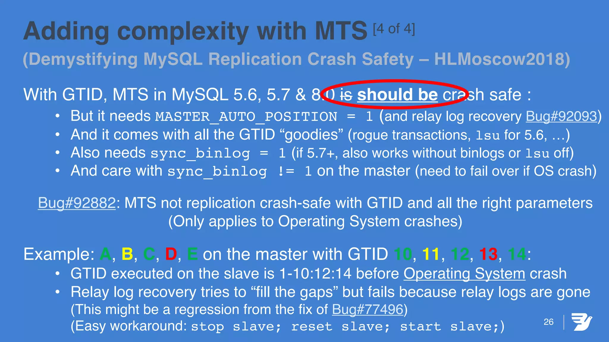 26
Adding complexity with MTS [4 of 4]
(Demystifying MySQL Replication Crash Safety – HLMoscow2018)
With GTID, MTS in MySQL 5.6, 5.7 & 8.0 is should be crash safe :
• But it needs MASTER_AUTO_POSITION = 1 (and relay log recovery Bug#92093)
• And it comes with all the GTID “goodies” (rogue transactions, lsu for 5.6, …)
• Also needs sync_binlog = 1 (if 5.7+, also works without binlogs or lsu off)
• And care with sync_binlog != 1 on the master (need to fail over if OS crash)
Bug#92882: MTS not replication crash-safe with GTID and all the right parameters
(Only applies to Operating System crashes)
Example: A, B, C, D, E on the master with GTID 10, 11, 12, 13, 14:
• GTID executed on the slave is 1-10:12:14 before Operating System crash
• Relay log recovery tries to “fill the gaps” but fails because relay logs are gone
(This might be a regression from the fix of Bug#77496)
(Easy workaround: stop slave; reset slave; start slave;)
 