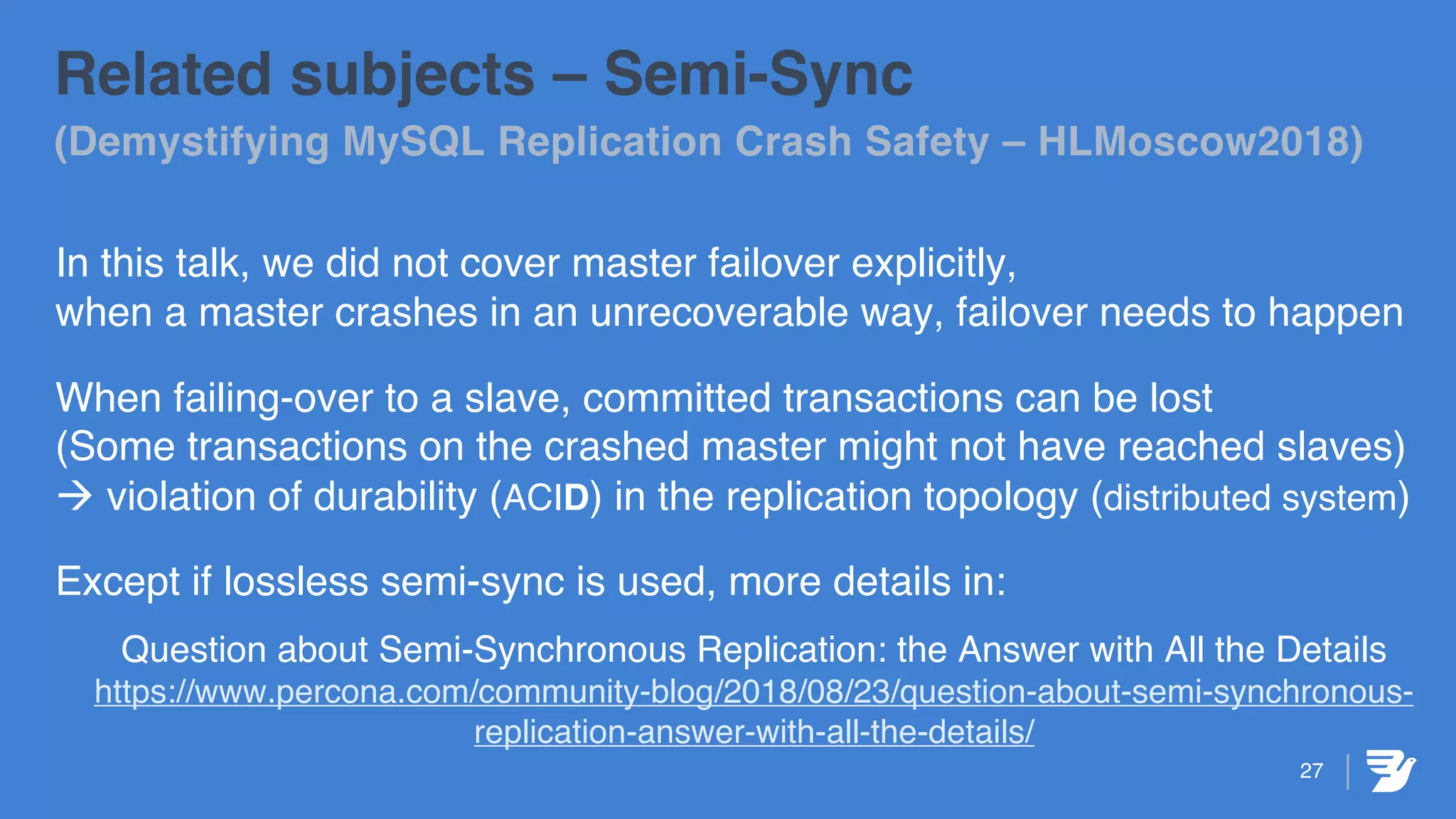 27
Related subjects – Semi-Sync
(Demystifying MySQL Replication Crash Safety – HLMoscow2018)
In this talk, we did not cover master failover explicitly,
when a master crashes in an unrecoverable way, failover needs to happen
When failing-over to a slave, committed transactions can be lost
(Some transactions on the crashed master might not have reached slaves)
à violation of durability (ACID) in the replication topology (distributed system)
Except if lossless semi-sync is used, more details in:
Question about Semi-Synchronous Replication: the Answer with All the Details
https://www.percona.com/community-blog/2018/08/23/question-about-semi-synchronous-
replication-answer-with-all-the-details/
 