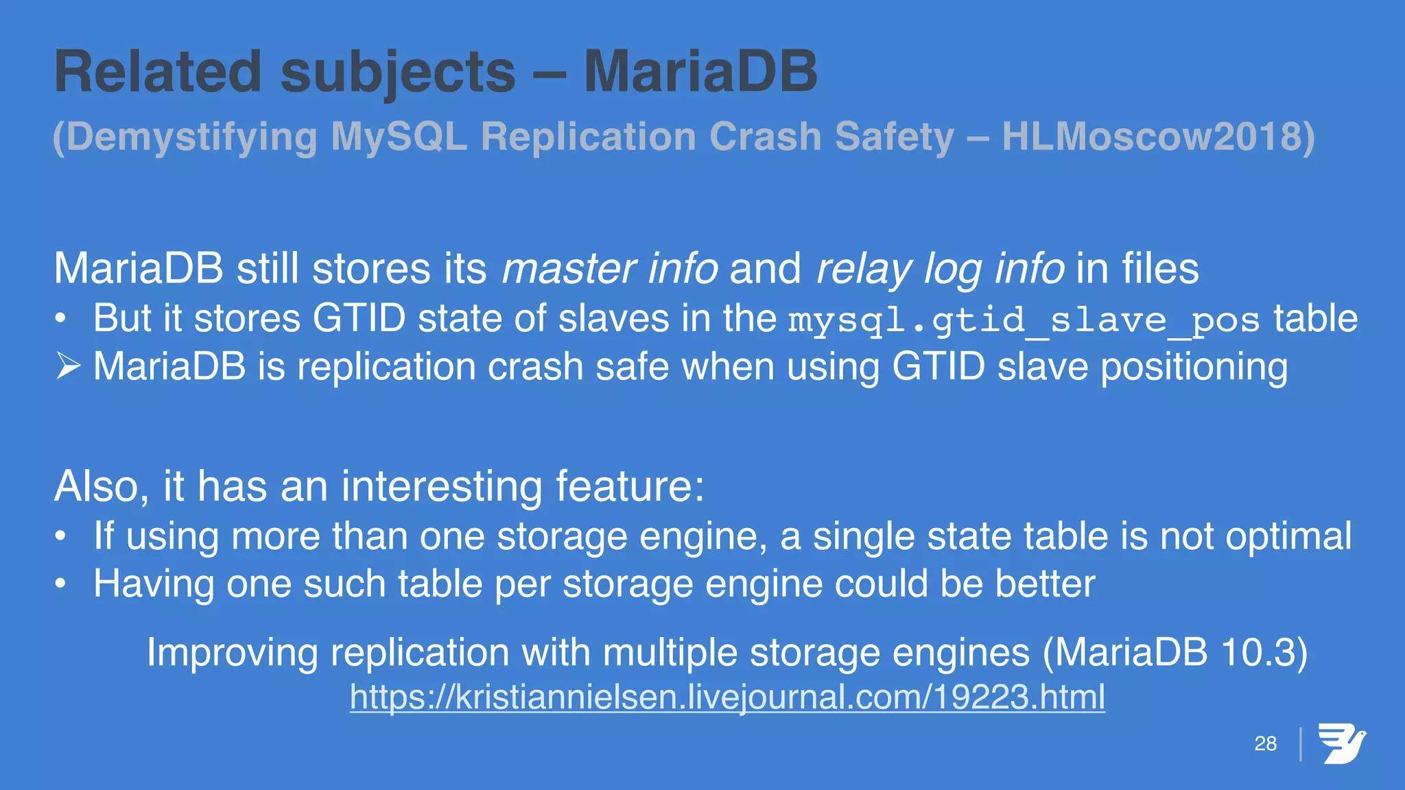 28
Related subjects – MariaDB
(Demystifying MySQL Replication Crash Safety – HLMoscow2018)
MariaDB still stores its master info and relay log info in files
• But it stores GTID state of slaves in the mysql.gtid_slave_pos table
Ø MariaDB is replication crash safe when using GTID slave positioning
Also, it has an interesting feature:
• If using more than one storage engine, a single state table is not optimal
• Having one such table per storage engine could be better
Improving replication with multiple storage engines (MariaDB 10.3)
https://kristiannielsen.livejournal.com/19223.html
 