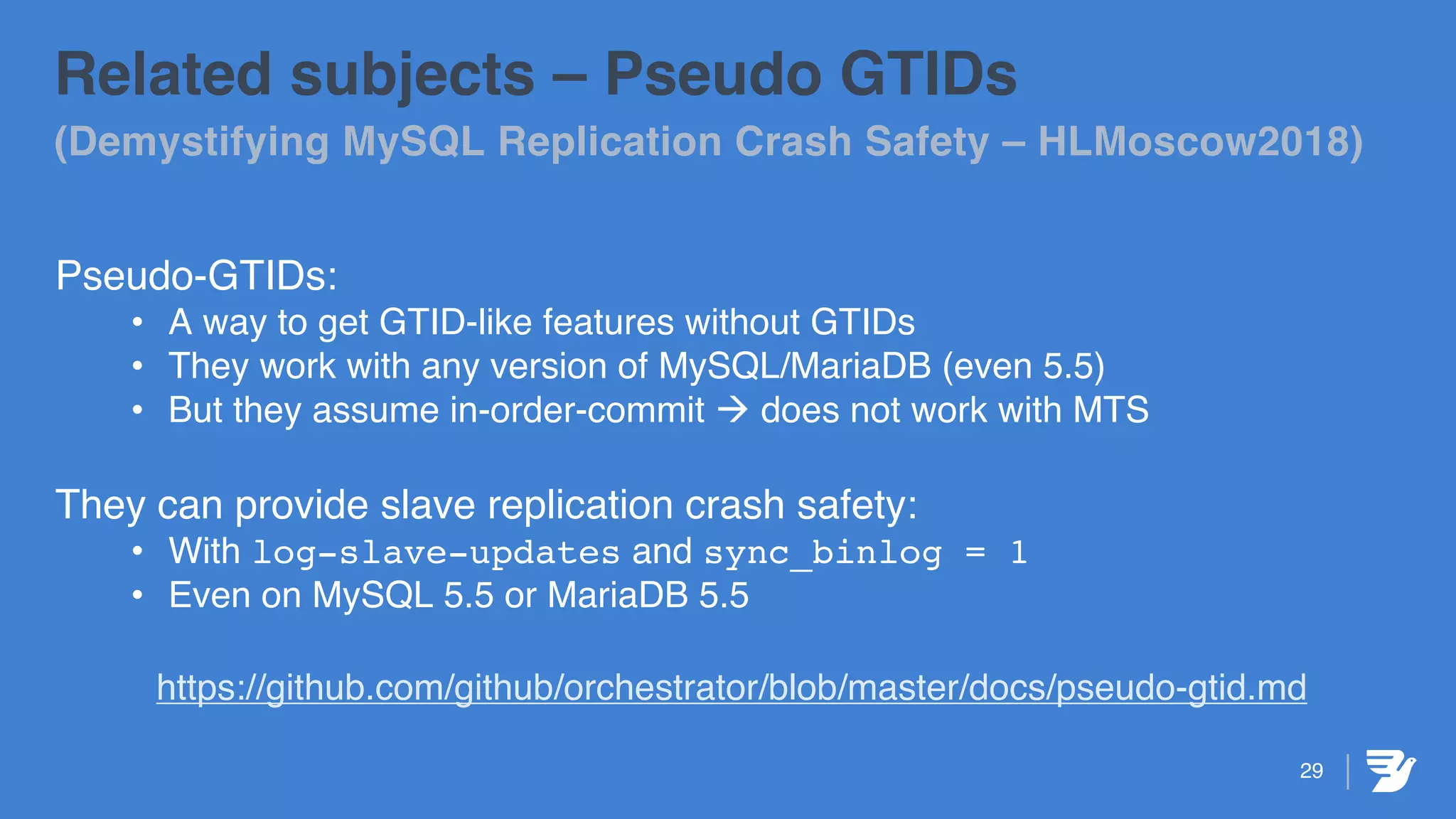 29
Related subjects – Pseudo GTIDs
(Demystifying MySQL Replication Crash Safety – HLMoscow2018)
Pseudo-GTIDs:
• A way to get GTID-like features without GTIDs
• They work with any version of MySQL/MariaDB (even 5.5)
• But they assume in-order-commit à does not work with MTS
They can provide slave replication crash safety:
• With log-slave-updates and sync_binlog = 1
• Even on MySQL 5.5 or MariaDB 5.5
https://github.com/github/orchestrator/blob/master/docs/pseudo-gtid.md
 