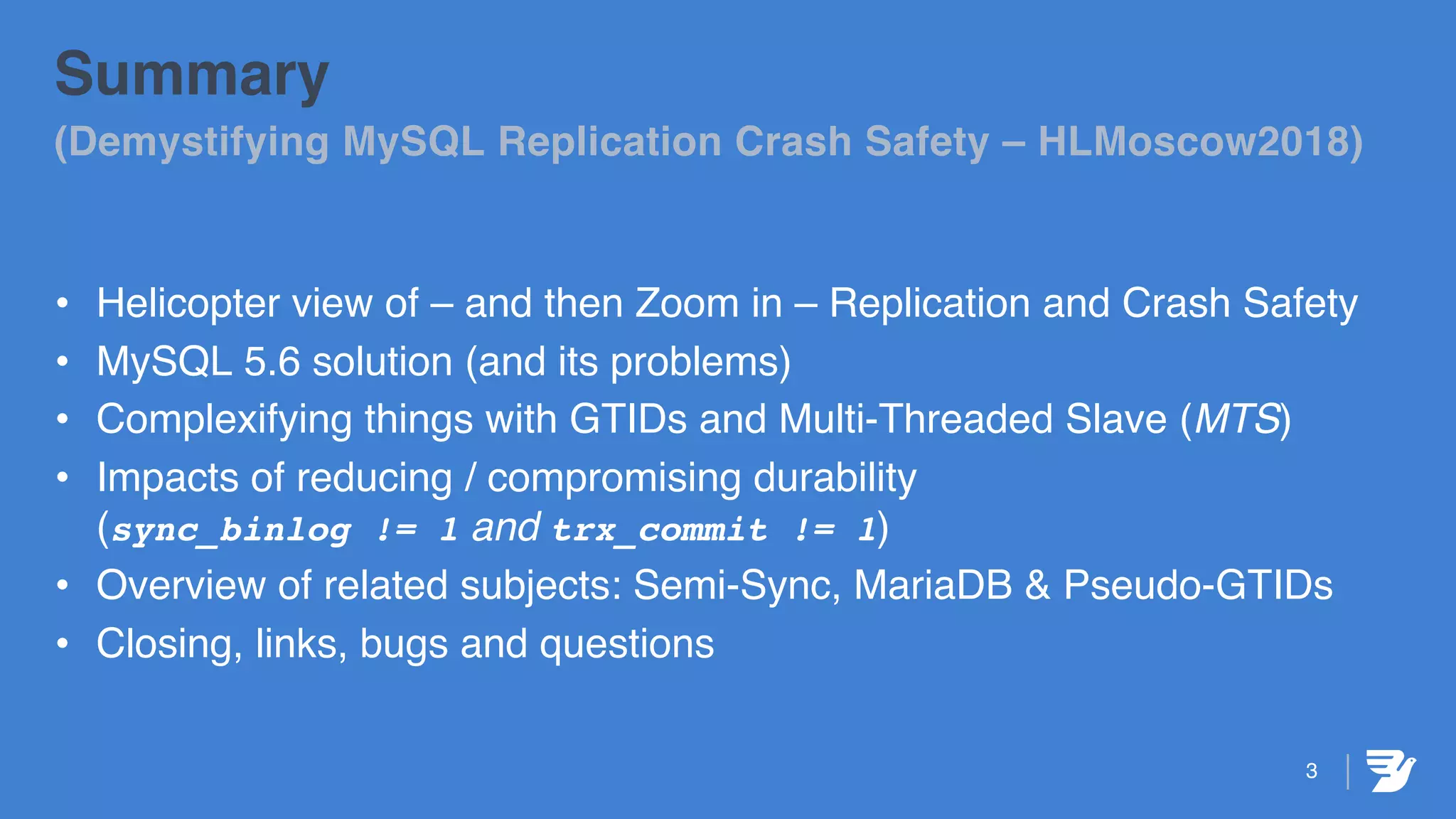 3
Summary
(Demystifying MySQL Replication Crash Safety – HLMoscow2018)
• Helicopter view of – and then Zoom in – Replication and Crash Safety
• MySQL 5.6 solution (and its problems)
• Complexifying things with GTIDs and Multi-Threaded Slave (MTS)
• Impacts of reducing / compromising durability
(sync_binlog != 1 and trx_commit != 1)
• Overview of related subjects: Semi-Sync, MariaDB & Pseudo-GTIDs
• Closing, links, bugs and questions
 