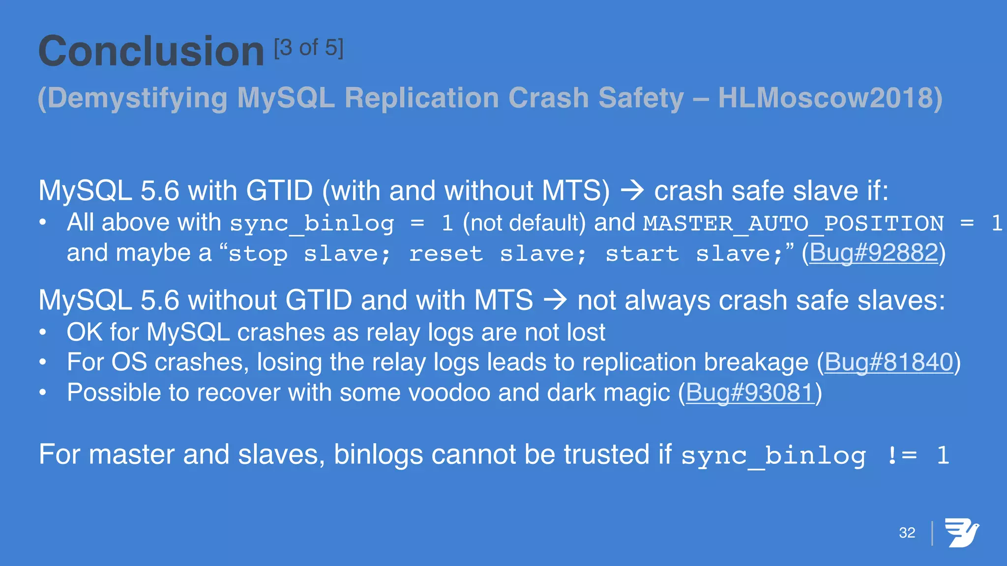32
Conclusion [3 of 5]
(Demystifying MySQL Replication Crash Safety – HLMoscow2018)
MySQL 5.6 with GTID (with and without MTS) à crash safe slave if:
• All above with sync_binlog = 1 (not default) and MASTER_AUTO_POSITION = 1
and maybe a “stop slave; reset slave; start slave;” (Bug#92882)
MySQL 5.6 without GTID and with MTS à not always crash safe slaves:
• OK for MySQL crashes as relay logs are not lost
• For OS crashes, losing the relay logs leads to replication breakage (Bug#81840)
• Possible to recover with some voodoo and dark magic (Bug#93081)
For master and slaves, binlogs cannot be trusted if sync_binlog != 1
 