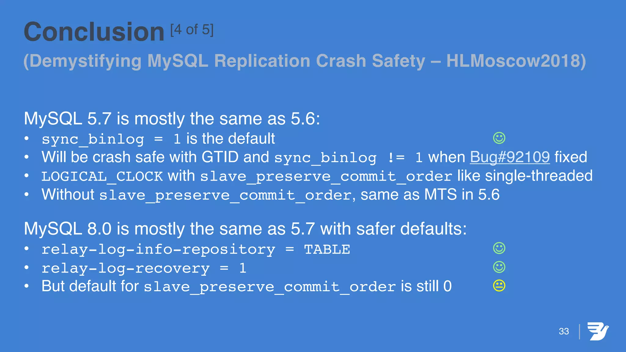 33
Conclusion [4 of 5]
(Demystifying MySQL Replication Crash Safety – HLMoscow2018)
MySQL 5.7 is mostly the same as 5.6:
• sync_binlog = 1 is the default J
• Will be crash safe with GTID and sync_binlog != 1 when Bug#92109 fixed
• LOGICAL_CLOCK with slave_preserve_commit_order like single-threaded
• Without slave_preserve_commit_order, same as MTS in 5.6
MySQL 8.0 is mostly the same as 5.7 with safer defaults:
• relay-log-info-repository = TABLE J
• relay-log-recovery = 1 J
• But default for slave_preserve_commit_order is still 0 K
 