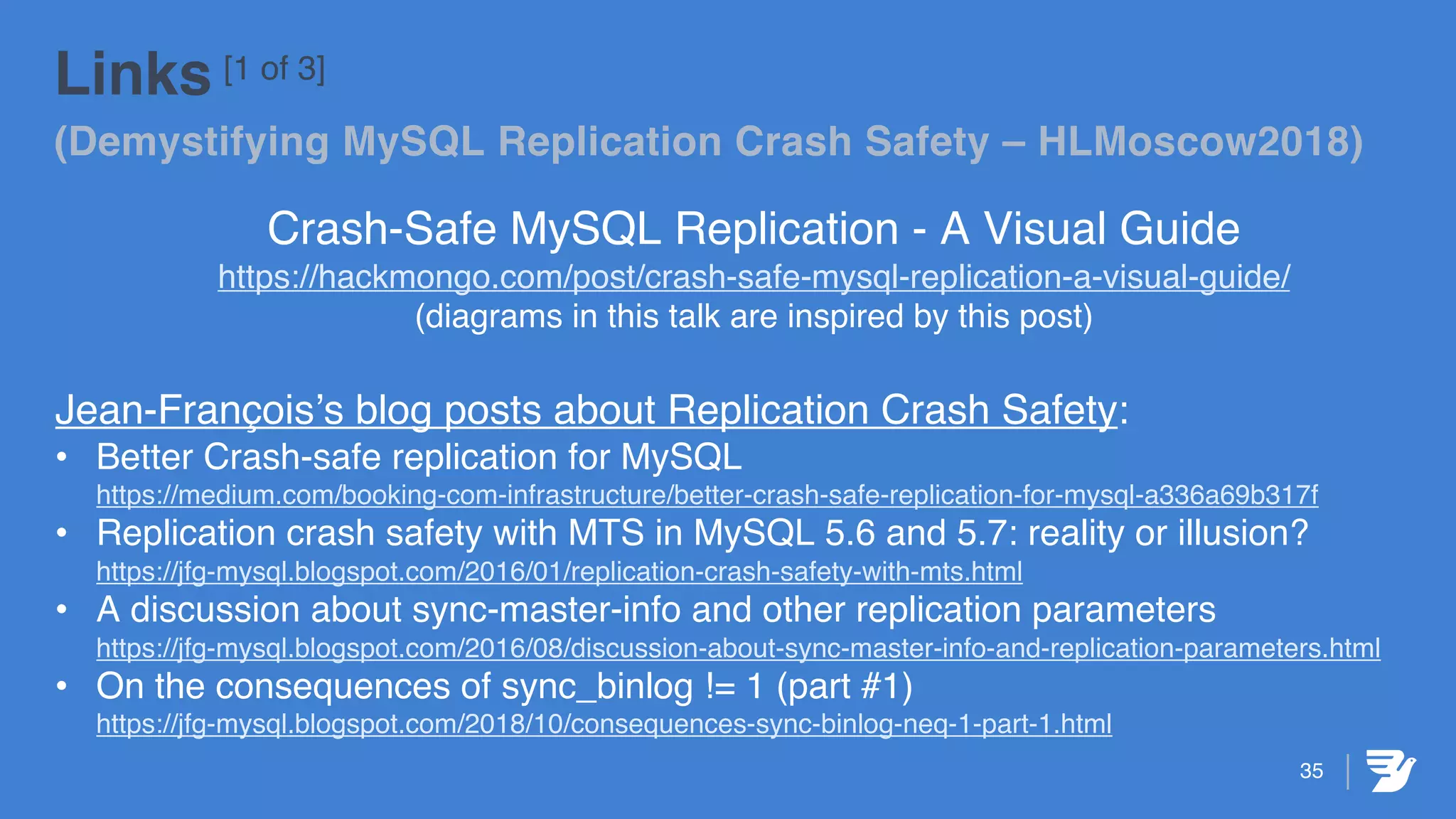 35
Links [1 of 3]
(Demystifying MySQL Replication Crash Safety – HLMoscow2018)
Crash-Safe MySQL Replication - A Visual Guide
https://hackmongo.com/post/crash-safe-mysql-replication-a-visual-guide/
(diagrams in this talk are inspired by this post)
Jean-François’s blog posts about Replication Crash Safety:
• Better Crash-safe replication for MySQL
https://medium.com/booking-com-infrastructure/better-crash-safe-replication-for-mysql-a336a69b317f
• Replication crash safety with MTS in MySQL 5.6 and 5.7: reality or illusion?
https://jfg-mysql.blogspot.com/2016/01/replication-crash-safety-with-mts.html
• A discussion about sync-master-info and other replication parameters
https://jfg-mysql.blogspot.com/2016/08/discussion-about-sync-master-info-and-replication-parameters.html
• On the consequences of sync_binlog != 1 (part #1)
https://jfg-mysql.blogspot.com/2018/10/consequences-sync-binlog-neq-1-part-1.html
 