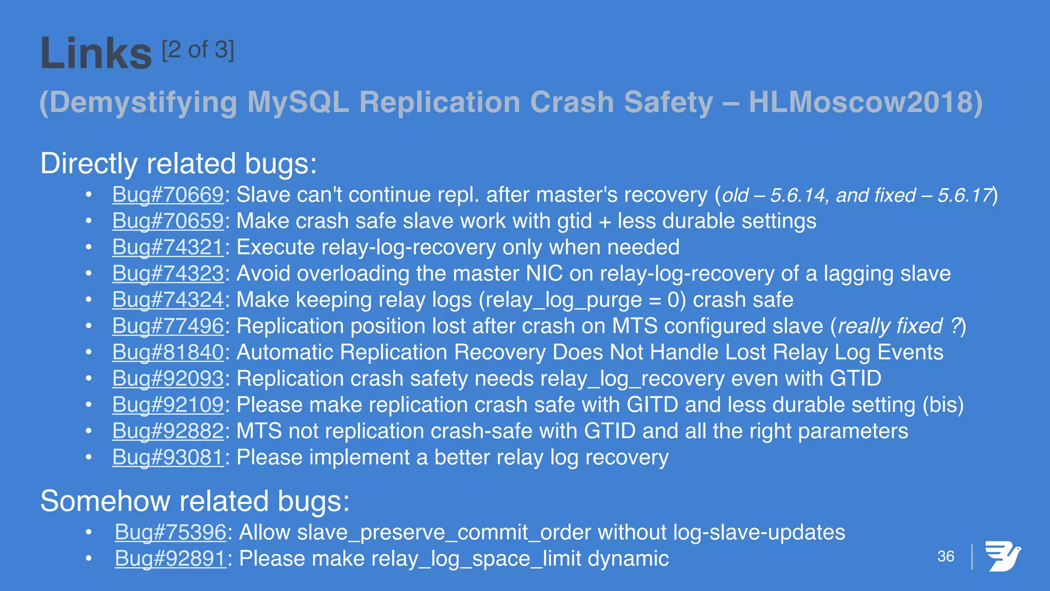 36
Links [2 of 3]
(Demystifying MySQL Replication Crash Safety – HLMoscow2018)
Directly related bugs:
• Bug#70669: Slave can't continue repl. after master's recovery (old – 5.6.14, and fixed – 5.6.17)
• Bug#70659: Make crash safe slave work with gtid + less durable settings
• Bug#74321: Execute relay-log-recovery only when needed
• Bug#74323: Avoid overloading the master NIC on relay-log-recovery of a lagging slave
• Bug#74324: Make keeping relay logs (relay_log_purge = 0) crash safe
• Bug#77496: Replication position lost after crash on MTS configured slave (really fixed ?)
• Bug#81840: Automatic Replication Recovery Does Not Handle Lost Relay Log Events
• Bug#92093: Replication crash safety needs relay_log_recovery even with GTID
• Bug#92109: Please make replication crash safe with GITD and less durable setting (bis)
• Bug#92882: MTS not replication crash-safe with GTID and all the right parameters
• Bug#93081: Please implement a better relay log recovery
Somehow related bugs:
• Bug#75396: Allow slave_preserve_commit_order without log-slave-updates
• Bug#92891: Please make relay_log_space_limit dynamic
 