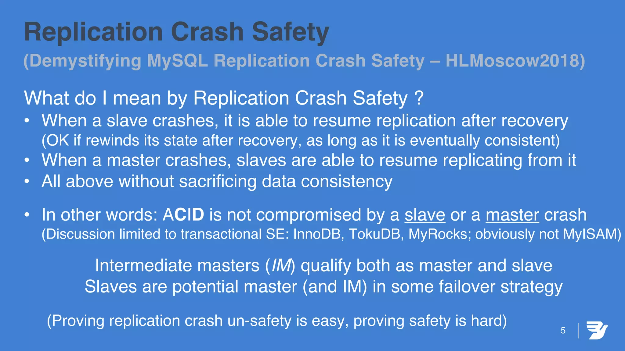 Replication Crash Safety
(Demystifying MySQL Replication Crash Safety – HLMoscow2018)
What do I mean by Replication Crash Safety ?
• When a slave crashes, it is able to resume replication after recovery
(OK if rewinds its state after recovery, as long as it is eventually consistent)
• When a master crashes, slaves are able to resume replicating from it
• All above without sacrificing data consistency
• In other words: ACID is not compromised by a slave or a master crash
(Discussion limited to transactional SE: InnoDB, TokuDB, MyRocks; obviously not MyISAM)
Intermediate masters (IM) qualify both as master and slave
Slaves are potential master (and IM) in some failover strategy
(Proving replication crash un-safety is easy, proving safety is hard) 5
 