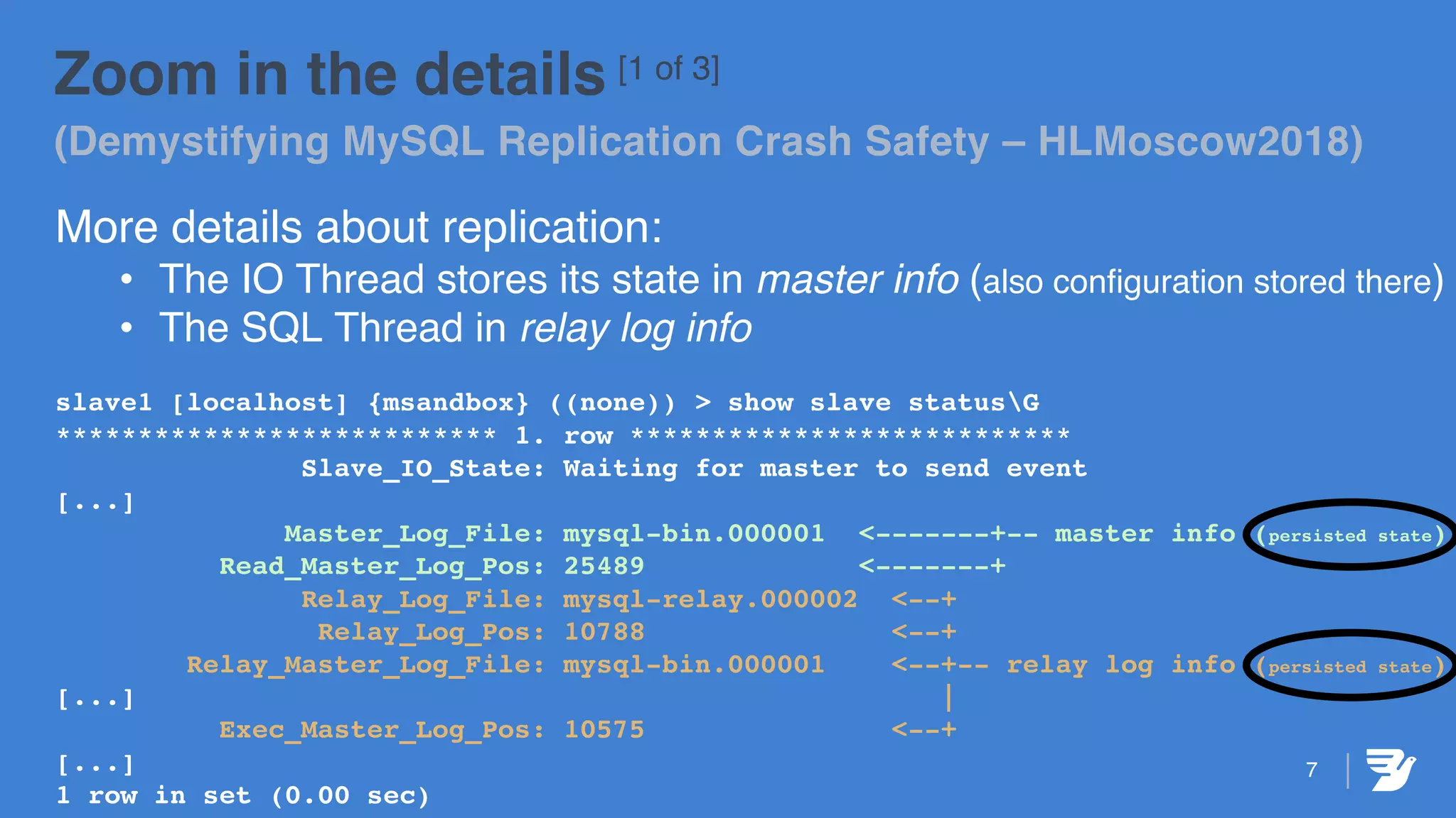7
Zoom in the details [1 of 3]
(Demystifying MySQL Replication Crash Safety – HLMoscow2018)
More details about replication:
• The IO Thread stores its state in master info (also configuration stored there)
• The SQL Thread in relay log info
slave1 [localhost] {msandbox} ((none)) > show slave statusG
*************************** 1. row ***************************
Slave_IO_State: Waiting for master to send event
[...]
Master_Log_File: mysql-bin.000001 <-------+-- master info (persisted state)
Read_Master_Log_Pos: 25489 <-------+
Relay_Log_File: mysql-relay.000002 <--+
Relay_Log_Pos: 10788 <--+
Relay_Master_Log_File: mysql-bin.000001 <--+-- relay log info (persisted state)
[...] |
Exec_Master_Log_Pos: 10575 <--+
[...]
1 row in set (0.00 sec)
 