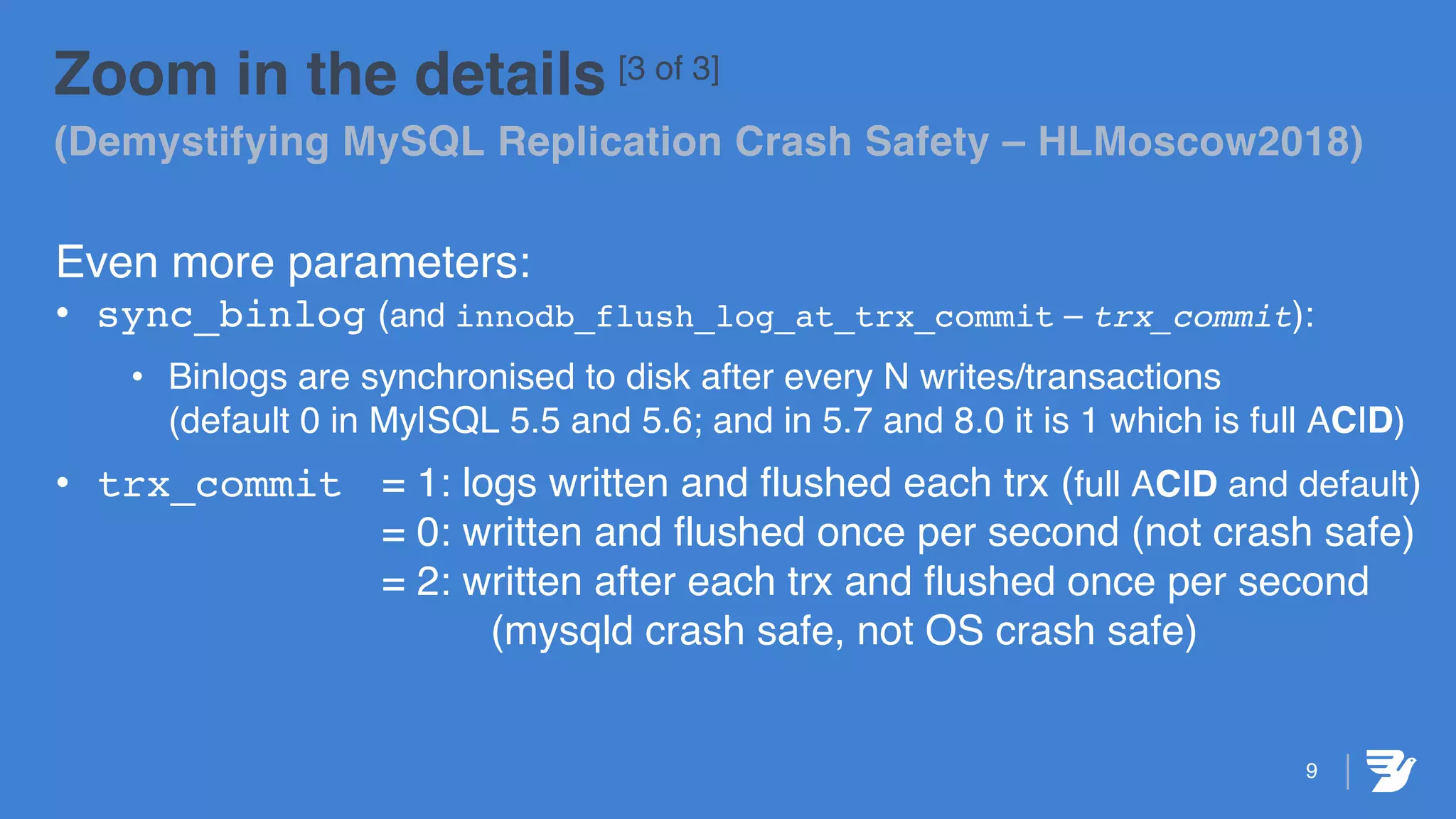 9
Zoom in the details [3 of 3]
(Demystifying MySQL Replication Crash Safety – HLMoscow2018)
Even more parameters:
• sync_binlog (and innodb_flush_log_at_trx_commit – trx_commit):
• Binlogs are synchronised to disk after every N writes/transactions
(default 0 in My|SQL 5.5 and 5.6; and in 5.7 and 8.0 it is 1 which is full ACID)
• trx_commit = 1: logs written and flushed each trx (full ACID and default)
= 0: written and flushed once per second (not crash safe)
= 2: written after each trx and flushed once per second
(mysqld crash safe, not OS crash safe)
 