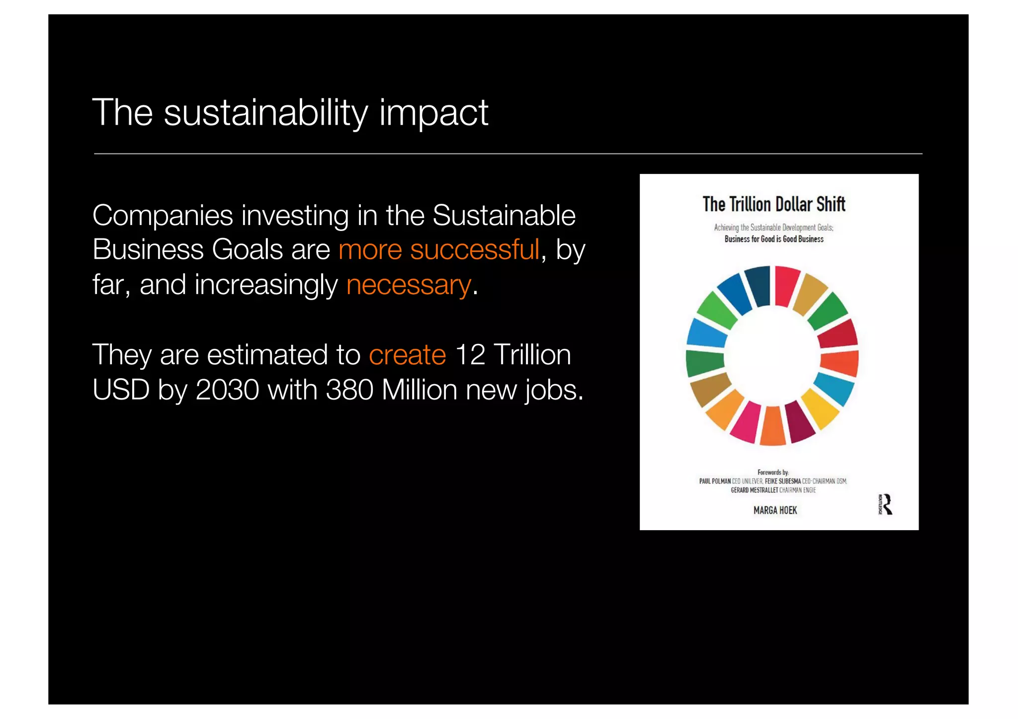 The sustainability impact
Companies investing in the Sustainable
Business Goals are more successful, by
far, and increasingly necessary.
They are estimated to create 12 Trillion
USD by 2030 with 380 Million new jobs.
 
