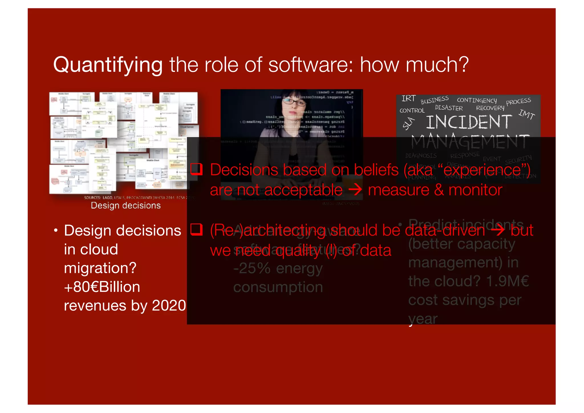 Quantifying the role of software: how much?
• Design decisions
in cloud
migration?
+80€Billion
revenues by 2020
• Add energy-aware
software features?
-25% energy
consumption
• Predict incidents
(better capacity
management) in
the cloud? 1.9M€
cost savings per
year
q Decisions based on beliefs (aka “experience”)
are not acceptable à measure & monitor
q (Re-)architecting should be data-driven à but
we need quality (!) of data
 