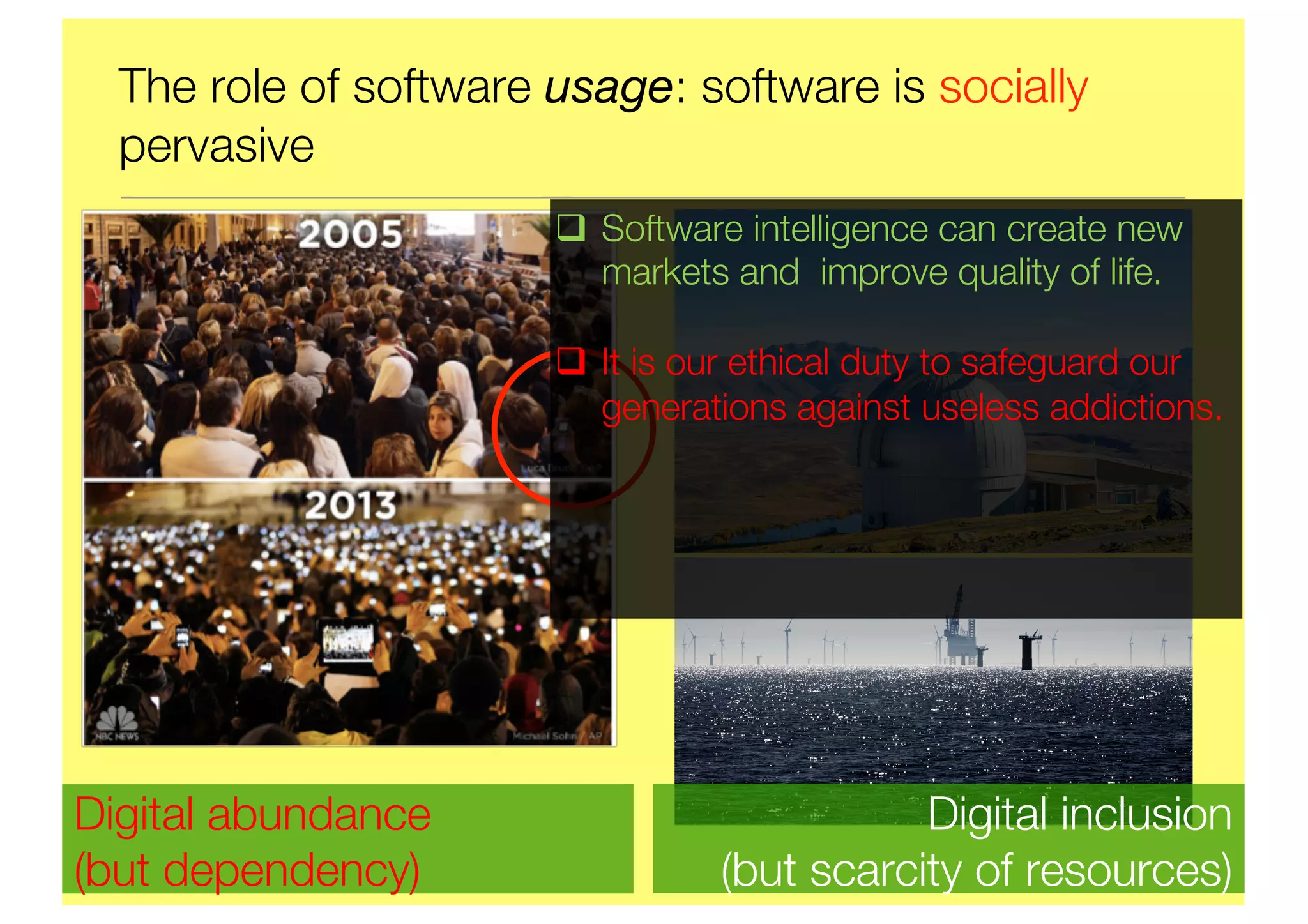 The role of software usage: software is socially
pervasive
Digital abundance
(but dependency)
Digital inclusion
(but scarcity of resources)
q Software intelligence can create new
markets and improve quality of life.
q It is our ethical duty to safeguard our
generations against useless addictions.
 