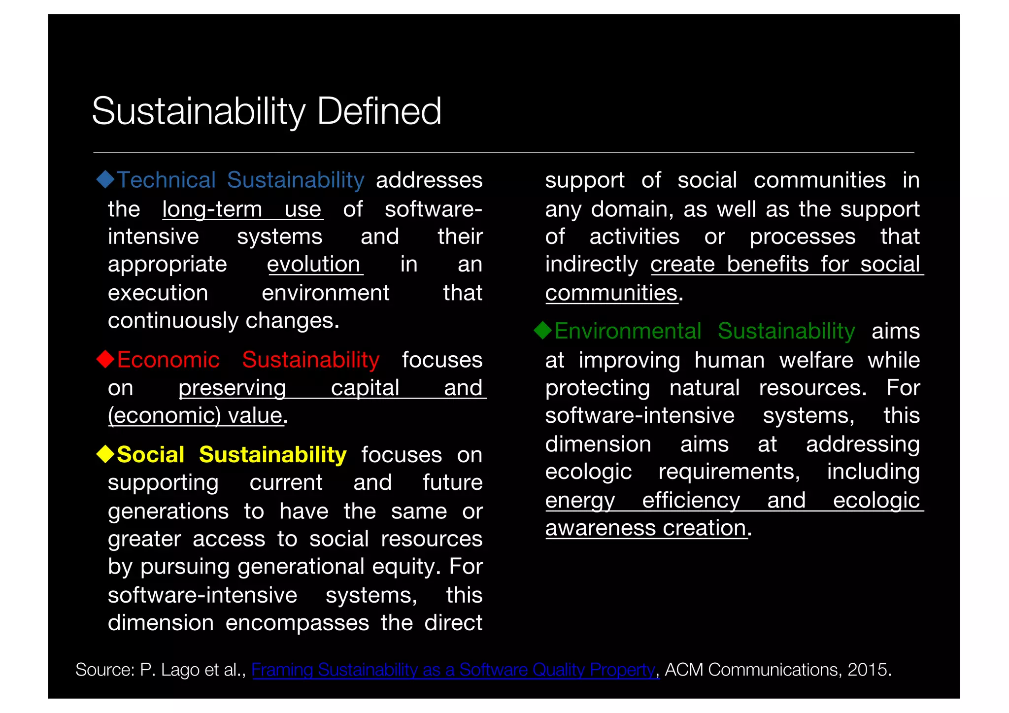 Sustainability Defined
uTechnical Sustainability addresses
the long-term use of software-
intensive systems and their
appropriate evolution in an
execution environment that
continuously changes.
uEconomic Sustainability focuses
on preserving capital and
(economic) value.
uSocial Sustainability focuses on
supporting current and future
generations to have the same or
greater access to social resources
by pursuing generational equity. For
software-intensive systems, this
dimension encompasses the direct
support of social communities in
any domain, as well as the support
of activities or processes that
indirectly create benefits for social
communities.
uEnvironmental Sustainability aims
at improving human welfare while
protecting natural resources. For
software-intensive systems, this
dimension aims at addressing
ecologic requirements, including
energy efficiency and ecologic
awareness creation.
Source: P. Lago et al., Framing Sustainability as a Software Quality Property, ACM Communications, 2015.
 