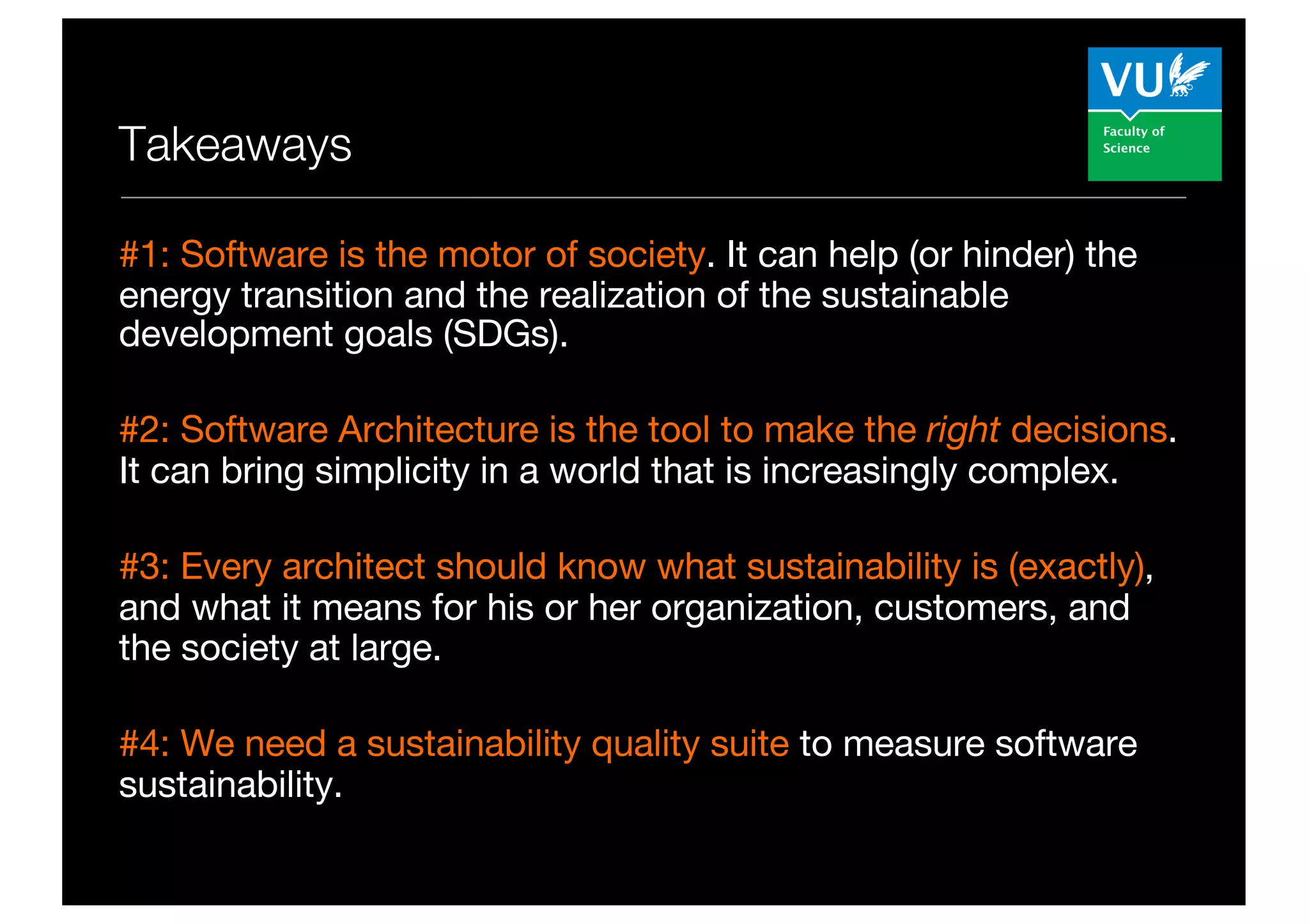 Takeaways
#1: Software is the motor of society. It can help (or hinder) the
energy transition and the realization of the sustainable
development goals (SDGs).
#2: Software Architecture is the tool to make the right decisions.
It can bring simplicity in a world that is increasingly complex.
#3: Every architect should know what sustainability is (exactly),
and what it means for his or her organization, customers, and
the society at large.
#4: We need a sustainability quality suite to measure software
sustainability.
 