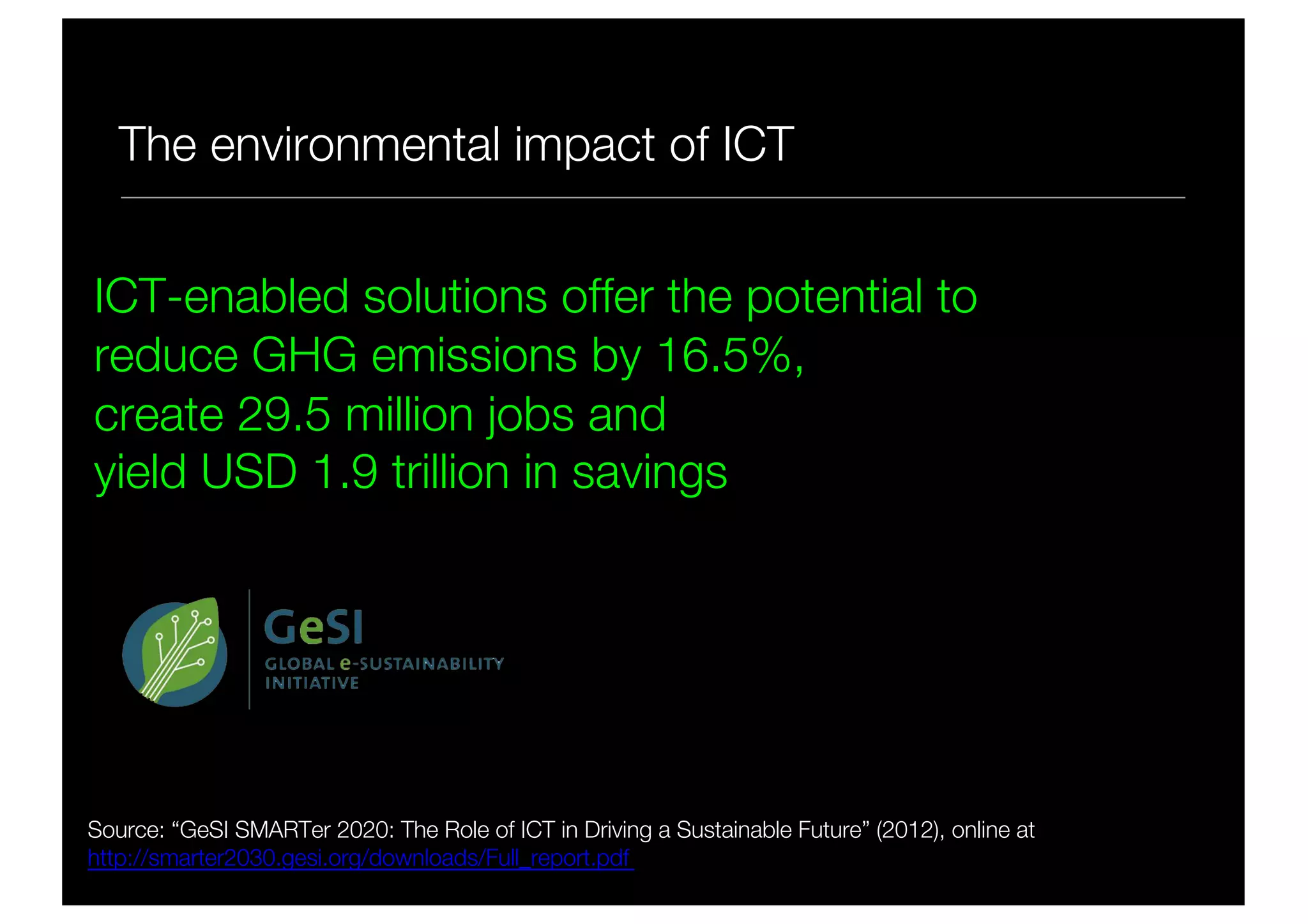 The environmental impact of ICT
Source: “GeSI SMARTer 2020: The Role of ICT in Driving a Sustainable Future” (2012), online at
http://smarter2030.gesi.org/downloads/Full_report.pdf
ICT-enabled solutions offer the potential to
reduce GHG emissions by 16.5%,
create 29.5 million jobs and
yield USD 1.9 trillion in savings
 