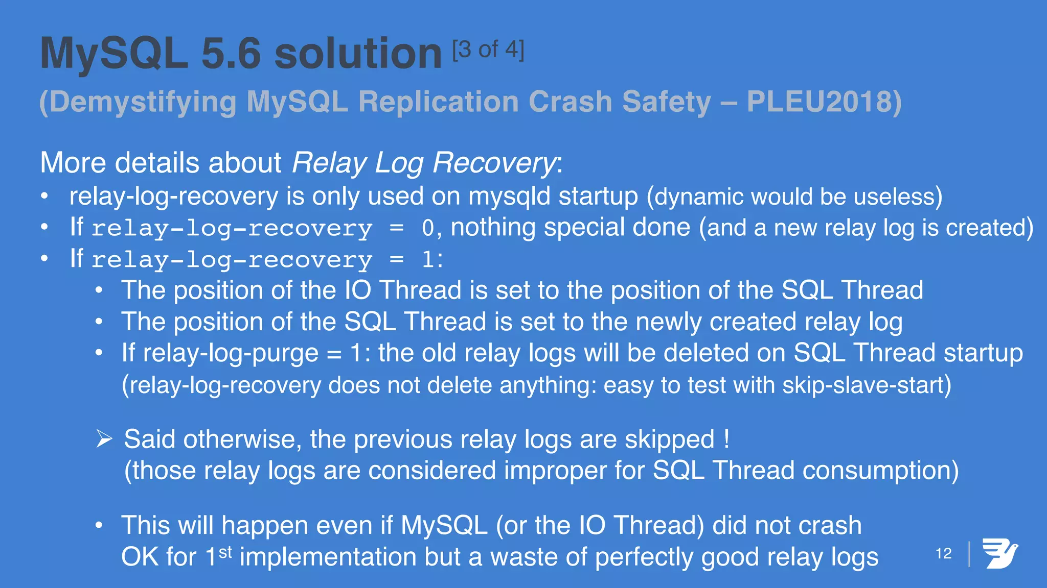 12
MySQL 5.6 solution [3 of 4]
(Demystifying MySQL Replication Crash Safety – PLEU2018)
More details about Relay Log Recovery:
• relay-log-recovery is only used on mysqld startup (dynamic would be useless)
• If relay-log-recovery = 0, nothing special done (and a new relay log is created)
• If relay-log-recovery = 1:
• The position of the IO Thread is set to the position of the SQL Thread
• The position of the SQL Thread is set to the newly created relay log
• If relay-log-purge = 1: the old relay logs will be deleted on SQL Thread startup
(relay-log-recovery does not delete anything: easy to test with skip-slave-start)
Ø Said otherwise, the previous relay logs are skipped !
(those relay logs are considered improper for SQL Thread consumption)
• This will happen even if MySQL (or the IO Thread) did not crash
OK for 1st implementation but a waste of perfectly good relay logs
 
